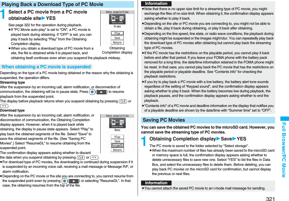 321Full Browser/PC Movie1Select a PC movie from a PC movie obtainable siteYESSee page 322 for the operation during playback.pIf “PC Movie auto-play” is set to “ON”, a PC movie is played back during obtaining. If “OFF” is set, you can play it back by selecting “Play” from the Obtaining Completion display.pWhen you obtain a download type of PC movie from a site, the file is obtained while it is played back, and obtaining itself continues even when you suspend the playback midway.Depending on the type of a PC movie being obtained or the reason why the obtaining is suspended, the operation differs.Streaming typeAfter the suspension by an incoming call, alarm notification, or disconnection of communication, the obtaining will be in pause state. Press Oo( ) to resume playback from the suspended point. The display before playback returns when you suspend obtaining by pressing r or h.Download typeAfter the suspension by an incoming call, alarm notification, or disconnection of communication, the Obtaining Completion display appears. However, when it is played back while obtaining, the display in pause state appears. Select “Play” to play back the obtained segments of the file. Select “Save” to save the obtained segments of the file. (See “Saving PC Movies”.) Select “ResumeDL” to resume obtaining from the suspended point.The confirmation display appears asking whether to discard the data when you suspend obtaining by pressing r or h.pFor download type of PC movies, the downloading is continued during suspension if it is suspended by an incoming voice call, receiving a mail message or Message R/F, or alarm notification.pDepending on the PC movie or the site you are connecting to, you cannot resume from the suspended point even by pressing Oo( ) or selecting “ResumeDL”. In that case, the obtaining resumes from the top of the file.Playing Back a Download Type of PC MovieObtaining Completion displayWhen obtaining a PC movie is suspendedYou can save the obtained PC movies to the microSD card. However, you cannot save the streaming type of PC movies.1Obtaining Completion displaySaveYESThe PC movie is saved to the folder selected by “Select storage”.pWhen the maximum number of files has already been saved to the microSD card or memory space is full, the confirmation display appears asking whether to delete unnecessary files to save new one. Select “YES” to list the files in Data Box, and select the unnecessary files to delete them. Before deleting, you can play back PC movies on the microSD card for confirmation, but cannot display the previous or next files.InformationpNote that there is no upper size limit for a streaming type of PC movie, you might exchange the files of no size limit. When obtaining it, the confirmation display appears asking whether to play it back.pDepending on the site or PC movie you are connecting to, you might not be able to obtain a file, play it back during obtaining, or play it back after obtaining.pDepending on the line speed, line state, or radio wave conditions, the playback during obtaining might be suspended or the images might blur. You can repeatedly play back the download type of PC movies after obtaining but cannot play back the streaming type of PC movies.pIf the PC movie has the restrictions on the playable period, you cannot play it back before and after that period. If you leave your FOMA phone with the battery pack removed for a long time, the date/time information retained in the FOMA phone might be reset. In that case, you cannot play back the PC movie that has the restrictions on the playable period or playable deadline. See “Contents info” for checking the playback restrictions.pIf you try to play back a PC movie with a low battery, the battery alert tone sounds regardless of the setting of “Keypad sound”, and the confirmation display appears asking whether to play it back. When the battery becomes low during playback, the playback pauses, and the confirmation display appears asking whether to end the playback.p“Contents info” of a PC movie and deadline information on the display that notifies you of a playable deadline are shown by the date/time with “Summer time” set to “OFF”.Saving PC MoviesInformationpYou cannot attach the saved PC movie to an i-mode mail message for sending.