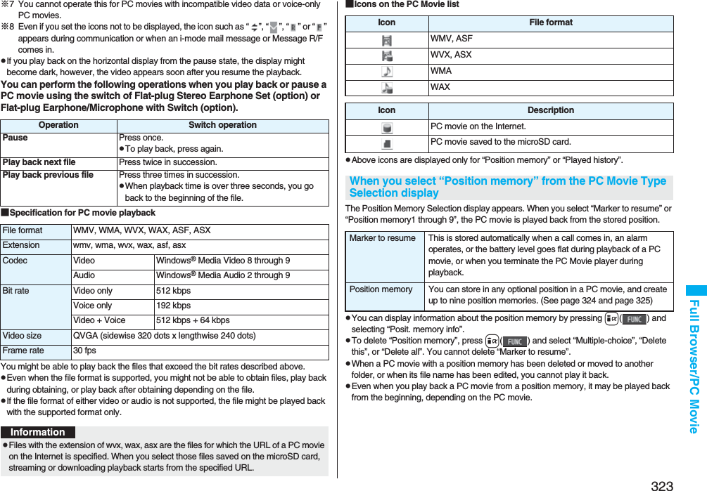 323Full Browser/PC Movie※7 You cannot operate this for PC movies with incompatible video data or voice-only PC movies.※8 Even if you set the icons not to be displayed, the icon such as “ ”, “ ”, “ ” or “ ” appears during communication or when an i-mode mail message or Message R/F comes in.pIf you play back on the horizontal display from the pause state, the display might become dark, however, the video appears soon after you resume the playback.You can perform the following operations when you play back or pause a PC movie using the switch of Flat-plug Stereo Earphone Set (option) or Flat-plug Earphone/Microphone with Switch (option).■Specification for PC movie playbackYou might be able to play back the files that exceed the bit rates described above.pEven when the file format is supported, you might not be able to obtain files, play back during obtaining, or play back after obtaining depending on the file.pIf the file format of either video or audio is not supported, the file might be played back with the supported format only.Operation Switch operationPause Press once.pTo play back, press again.Play back next file Press twice in succession.Play back previous file Press three times in succession.pWhen playback time is over three seconds, you go back to the beginning of the file.File format WMV, WMA, WVX, WAX, ASF, ASXExtension wmv, wma, wvx, wax, asf, asxCodec Video Windows® Media Video 8 through 9Audio Windows® Media Audio 2 through 9Bit rate Video only 512 kbpsVoice only 192 kbpsVideo + Voice 512 kbps + 64 kbpsVideo size QVGA (sidewise 320 dots x lengthwise 240 dots)Frame rate 30 fpsInformationpFiles with the extension of wvx, wax, asx are the files for which the URL of a PC movie on the Internet is specified. When you select those files saved on the microSD card, streaming or downloading playback starts from the specified URL.■Icons on the PC Movie listpAbove icons are displayed only for “Position memory” or “Played history”.The Position Memory Selection display appears. When you select “Marker to resume” or “Position memory1 through 9”, the PC movie is played back from the stored position.pYou can display information about the position memory by pressing i( ) and selecting “Posit. memory info”.pTo delete “Position memory”, press i( ) and select “Multiple-choice”, “Delete this”, or “Delete all”. You cannot delete “Marker to resume”.pWhen a PC movie with a position memory has been deleted or moved to another folder, or when its file name has been edited, you cannot play it back.pEven when you play back a PC movie from a position memory, it may be played back from the beginning, depending on the PC movie.Icon File formatWMV, ASFWVX, ASXWMAWAXIcon DescriptionPC movie on the Internet.PC movie saved to the microSD card.When you select “Position memory” from the PC Movie Type Selection displayMarker to resume This is stored automatically when a call comes in, an alarm operates, or the battery level goes flat during playback of a PC movie, or when you terminate the PC Movie player during playback.Position memory You can store in any optional position in a PC movie, and create up to nine position memories. (See page 324 and page 325)