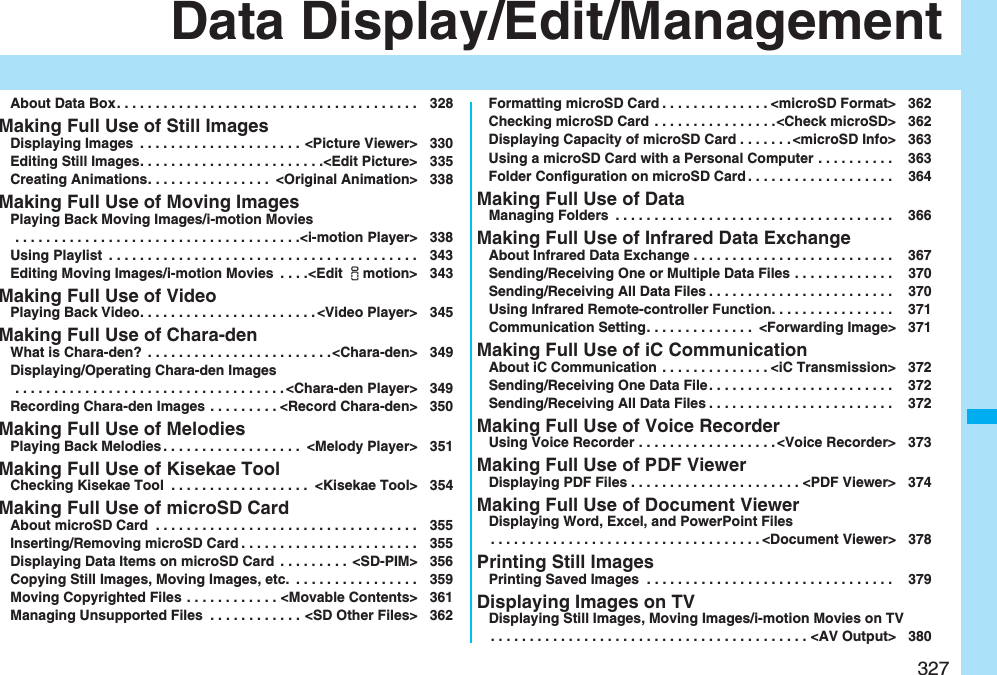 327Data Display/Edit/ManagementAbout Data Box. . . . . . . . . . . . . . . . . . . . . . . . . . . . . . . . . . . . . . . 328Making Full Use of Still ImagesDisplaying Images  . . . . . . . . . . . . . . . . . . . . . &lt;Picture Viewer&gt; 330Editing Still Images. . . . . . . . . . . . . . . . . . . . . . . .&lt;Edit Picture&gt; 335Creating Animations. . . . . . . . . . . . . . . .  &lt;Original Animation&gt; 338Making Full Use of Moving ImagesPlaying Back Moving Images/i-motion Movies . . . . . . . . . . . . . . . . . . . . . . . . . . . . . . . . . . . . .&lt;i-motion Player&gt; 338Using Playlist  . . . . . . . . . . . . . . . . . . . . . . . . . . . . . . . . . . . . . . . . 343Editing Moving Images/i-motion Movies  . . . .&lt;Edit imotion&gt; 343Making Full Use of VideoPlaying Back Video. . . . . . . . . . . . . . . . . . . . . . . &lt;Video Player&gt; 345Making Full Use of Chara-denWhat is Chara-den?  . . . . . . . . . . . . . . . . . . . . . . . .&lt;Chara-den&gt; 349Displaying/Operating Chara-den Images . . . . . . . . . . . . . . . . . . . . . . . . . . . . . . . . . . . &lt;Chara-den Player&gt; 349Recording Chara-den Images . . . . . . . . . &lt;Record Chara-den&gt; 350Making Full Use of MelodiesPlaying Back Melodies . . . . . . . . . . . . . . . . . .  &lt;Melody Player&gt; 351Making Full Use of Kisekae ToolChecking Kisekae Tool  . . . . . . . . . . . . . . . . . .  &lt;Kisekae Tool&gt; 354Making Full Use of microSD CardAbout microSD Card  . . . . . . . . . . . . . . . . . . . . . . . . . . . . . . . . . . 355Inserting/Removing microSD Card . . . . . . . . . . . . . . . . . . . . . . . 355Displaying Data Items on microSD Card  . . . . . . . . .  &lt;SD-PIM&gt; 356Copying Still Images, Moving Images, etc.  . . . . . . . . . . . . . . . . 359Moving Copyrighted Files . . . . . . . . . . . . &lt;Movable Contents&gt; 361Managing Unsupported Files  . . . . . . . . . . . . &lt;SD Other Files&gt; 362Formatting microSD Card . . . . . . . . . . . . . . &lt;microSD Format&gt; 362Checking microSD Card . . . . . . . . . . . . . . . .&lt;Check microSD&gt; 362Displaying Capacity of microSD Card . . . . . . . &lt;microSD Info&gt; 363Using a microSD Card with a Personal Computer . . . . . . . . . .  363Folder Configuration on microSD Card . . . . . . . . . . . . . . . . . . .  364Making Full Use of DataManaging Folders  . . . . . . . . . . . . . . . . . . . . . . . . . . . . . . . . . . . .  366Making Full Use of Infrared Data ExchangeAbout Infrared Data Exchange . . . . . . . . . . . . . . . . . . . . . . . . . .  367Sending/Receiving One or Multiple Data Files . . . . . . . . . . . . .  370Sending/Receiving All Data Files . . . . . . . . . . . . . . . . . . . . . . . .  370Using Infrared Remote-controller Function. . . . . . . . . . . . . . . .  371Communication Setting. . . . . . . . . . . . . .  &lt;Forwarding Image&gt; 371Making Full Use of iC CommunicationAbout iC Communication  . . . . . . . . . . . . . . &lt;iC Transmission&gt; 372Sending/Receiving One Data File . . . . . . . . . . . . . . . . . . . . . . . .  372Sending/Receiving All Data Files . . . . . . . . . . . . . . . . . . . . . . . .  372Making Full Use of Voice RecorderUsing Voice Recorder . . . . . . . . . . . . . . . . . . &lt;Voice Recorder&gt; 373Making Full Use of PDF ViewerDisplaying PDF Files . . . . . . . . . . . . . . . . . . . . . . &lt;PDF Viewer&gt; 374Making Full Use of Document ViewerDisplaying Word, Excel, and PowerPoint Files. . . . . . . . . . . . . . . . . . . . . . . . . . . . . . . . . . . &lt;Document Viewer&gt; 378Printing Still ImagesPrinting Saved Images  . . . . . . . . . . . . . . . . . . . . . . . . . . . . . . . .  379Displaying Images on TVDisplaying Still Images, Moving Images/i-motion Movies on TV. . . . . . . . . . . . . . . . . . . . . . . . . . . . . . . . . . . . . . . . . &lt;AV Output&gt; 380