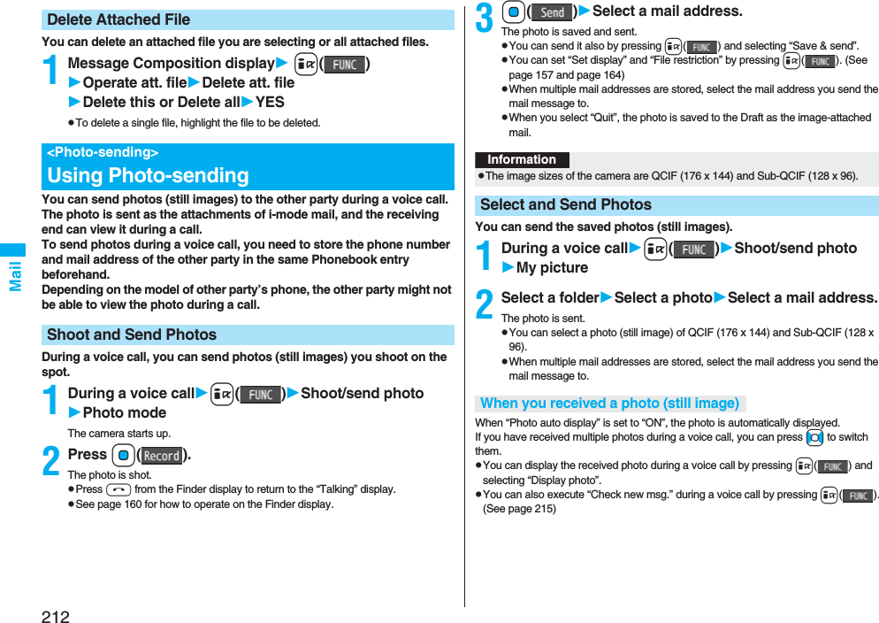 212MailYou can delete an attached file you are selecting or all attached files.1Message Composition display i()Operate att. fileDelete att. fileDelete this or Delete allYESpTo delete a single file, highlight the file to be deleted.You can send photos (still images) to the other party during a voice call. The photo is sent as the attachments of i-mode mail, and the receiving end can view it during a call.To send photos during a voice call, you need to store the phone number and mail address of the other party in the same Phonebook entry beforehand. Depending on the model of other party’s phone, the other party might not be able to view the photo during a call.During a voice call, you can send photos (still images) you shoot on the spot.1During a voice calli()Shoot/send photoPhoto modeThe camera starts up.2Press Oo().The photo is shot.pPress h from the Finder display to return to the “Talking” display.pSee page 160 for how to operate on the Finder display.Delete Attached File&lt;Photo-sending&gt;Using Photo-sendingShoot and Send Photos3Oo()Select a mail address.The photo is saved and sent.pYou can send it also by pressing i( ) and selecting “Save &amp; send”.pYou can set “Set display” and “File restriction” by pressing i( ). (See page 157 and page 164)pWhen multiple mail addresses are stored, select the mail address you send the mail message to.pWhen you select “Quit”, the photo is saved to the Draft as the image-attached mail.You can send the saved photos (still images).1During a voice calli()Shoot/send photoMy picture2Select a folderSelect a photoSelect a mail address.The photo is sent.pYou can select a photo (still image) of QCIF (176 x 144) and Sub-QCIF (128 x 96).pWhen multiple mail addresses are stored, select the mail address you send the mail message to.When “Photo auto display” is set to “ON”, the photo is automatically displayed.If you have received multiple photos during a voice call, you can press No to switch them.pYou can display the received photo during a voice call by pressing i( ) and selecting “Display photo”.pYou can also execute “Check new msg.” during a voice call by pressing i(). (See page 215)InformationpThe image sizes of the camera are QCIF (176 x 144) and Sub-QCIF (128 x 96).Select and Send PhotosWhen you received a photo (still image)
