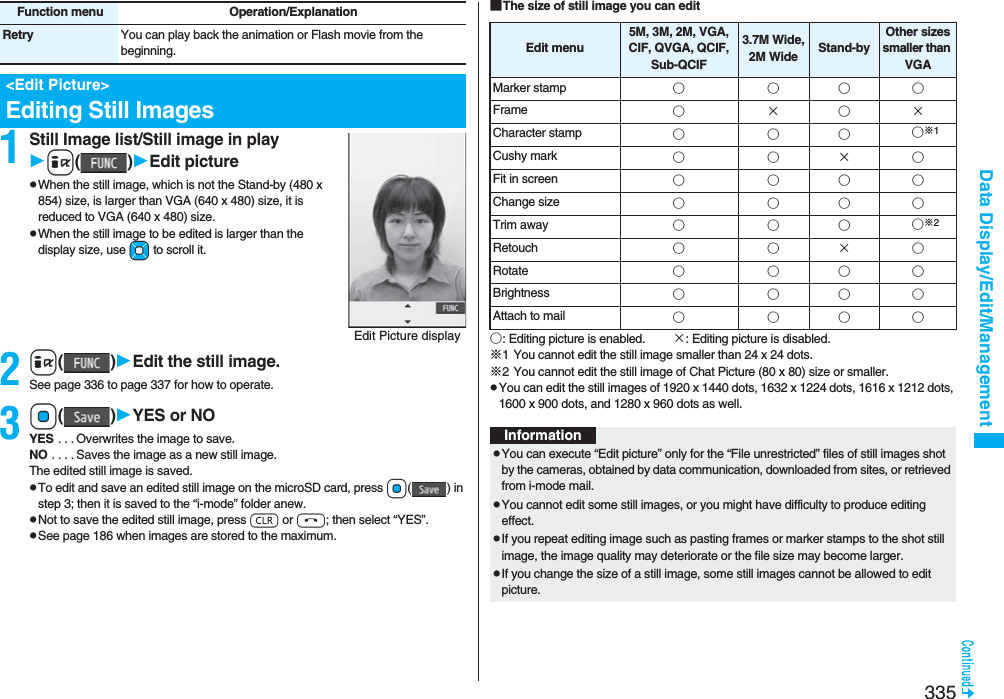 335Data Display/Edit/Management1Still Image list/Still image in playi()Edit picturepWhen the still image, which is not the Stand-by (480 x 854) size, is larger than VGA (640 x 480) size, it is reduced to VGA (640 x 480) size.pWhen the still image to be edited is larger than the display size, use Mo to scroll it.2i()Edit the still image.See page 336 to page 337 for how to operate.3Oo()YES or NOYES . . . Overwrites the image to save.NO . . . . Saves the image as a new still image.The edited still image is saved.pTo edit and save an edited still image on the microSD card, press Oo() in step 3; then it is saved to the “i-mode” folder anew. pNot to save the edited still image, press r or h; then select “YES”.pSee page 186 when images are stored to the maximum.Retry You can play back the animation or Flash movie from the beginning.&lt;Edit Picture&gt;Editing Still ImagesFunction menu Operation/ExplanationEdit Picture display■The size of still image you can edit○: Editing picture is enabled. ×: Editing picture is disabled.※1 You cannot edit the still image smaller than 24 x 24 dots.※2 You cannot edit the still image of Chat Picture (80 x 80) size or smaller.pYou can edit the still images of 1920 x 1440 dots, 1632 x 1224 dots, 1616 x 1212 dots, 1600 x 900 dots, and 1280 x 960 dots as well.Edit menu5M, 3M, 2M, VGA, CIF, QVGA, QCIF, Sub-QCIF3.7M Wide,2M Wide Stand-byOther sizes smaller than VGAMarker stamp ○○○○Frame ○×○×Character stamp ○○○○※1Cushy mark ○○×○Fit in screen ○○○○Change size ○○○○Trim away ○○○○※2Retouch ○○×○Rotate ○○○○Brightness ○○○○Attach to mail ○○○○InformationpYou can execute “Edit picture” only for the “File unrestricted” files of still images shot by the cameras, obtained by data communication, downloaded from sites, or retrieved from i-mode mail.pYou cannot edit some still images, or you might have difficulty to produce editing effect.pIf you repeat editing image such as pasting frames or marker stamps to the shot still image, the image quality may deteriorate or the file size may become larger.pIf you change the size of a still image, some still images cannot be allowed to edit picture.