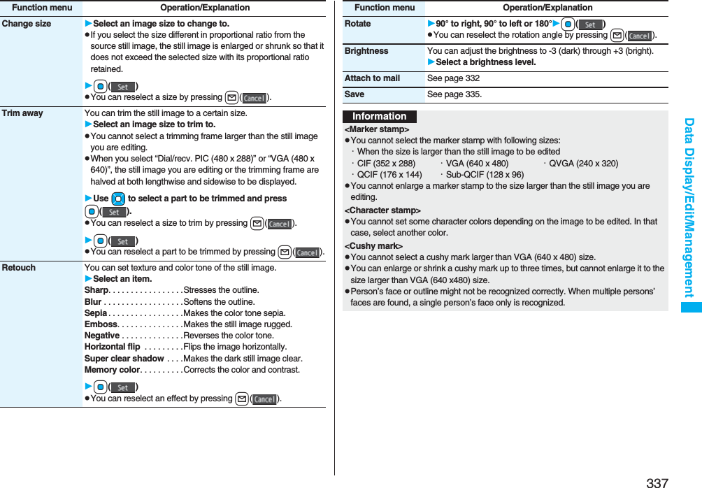 337Data Display/Edit/ManagementChange size Select an image size to change to.pIf you select the size different in proportional ratio from the source still image, the still image is enlarged or shrunk so that it does not exceed the selected size with its proportional ratio retained.Oo()pYou can reselect a size by pressing l().Trim away You can trim the still image to a certain size.Select an image size to trim to.pYou cannot select a trimming frame larger than the still image you are editing.pWhen you select “Dial/recv. PIC (480 x 288)” or “VGA (480 x 640)”, the still image you are editing or the trimming frame are halved at both lengthwise and sidewise to be displayed.Use Mo to select a part to be trimmed and press Oo().pYou can reselect a size to trim by pressing l().Oo()pYou can reselect a part to be trimmed by pressing l().Retouch You can set texture and color tone of the still image.Select an item.Sharp. . . . . . . . . . . . . . . . .Stresses the outline.Blur . . . . . . . . . . . . . . . . . .Softens the outline.Sepia . . . . . . . . . . . . . . . . .Makes the color tone sepia.Emboss. . . . . . . . . . . . . . .Makes the still image rugged.Negative . . . . . . . . . . . . . .Reverses the color tone.Horizontal flip  . . . . . . . . .Flips the image horizontally.Super clear shadow . . . .Makes the dark still image clear.Memory color. . . . . . . . . .Corrects the color and contrast.Oo()pYou can reselect an effect by pressing l().Function menu Operation/ExplanationRotate 90° to right, 90° to left or 180°Oo()pYou can reselect the rotation angle by pressing l().Brightness You can adjust the brightness to -3 (dark) through +3 (bright).Select a brightness level.Attach to mail See page 332Save See page 335.Function menu Operation/ExplanationInformation&lt;Marker stamp&gt;pYou cannot select the marker stamp with following sizes:・When the size is larger than the still image to be edited・CIF (352 x 288) ・VGA (640 x 480) ・QVGA (240 x 320)・QCIF (176 x 144) ・Sub-QCIF (128 x 96)pYou cannot enlarge a marker stamp to the size larger than the still image you are editing.&lt;Character stamp&gt;pYou cannot set some character colors depending on the image to be edited. In that case, select another color.&lt;Cushy mark&gt;pYou cannot select a cushy mark larger than VGA (640 x 480) size.pYou can enlarge or shrink a cushy mark up to three times, but cannot enlarge it to the size larger than VGA (640 x480) size.pPerson’s face or outline might not be recognized correctly. When multiple persons’ faces are found, a single person’s face only is recognized.