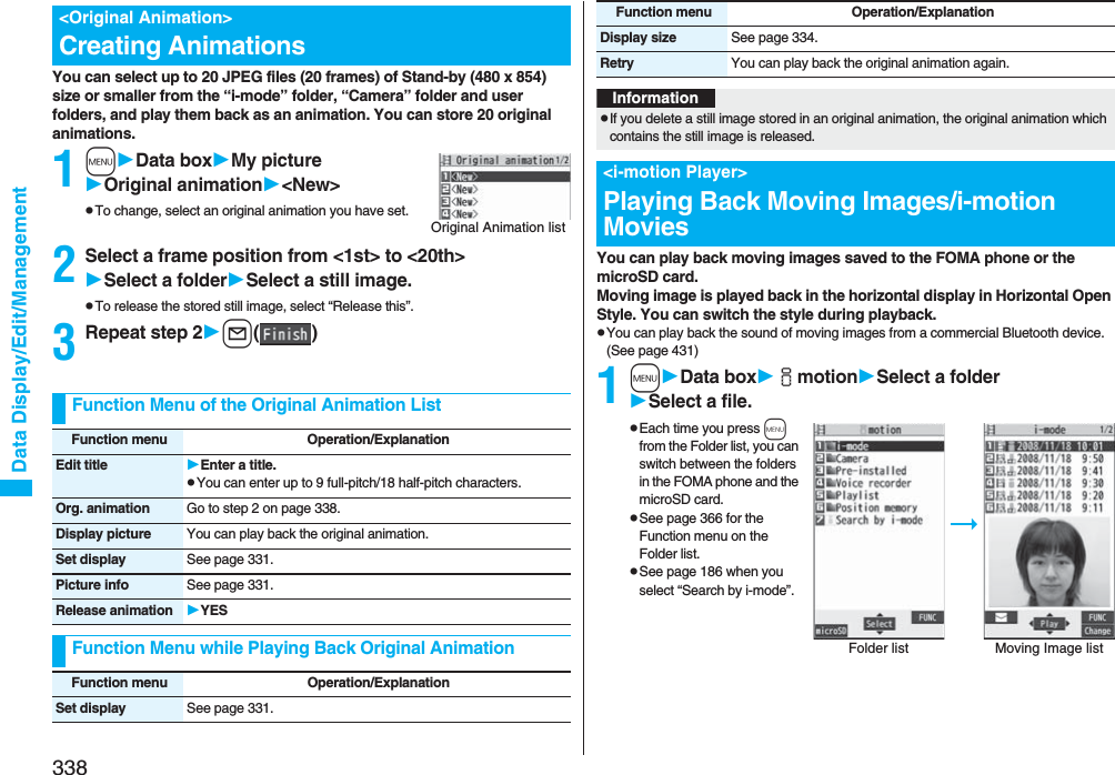 338Data Display/Edit/ManagementYou can select up to 20 JPEG files (20 frames) of Stand-by (480 x 854) size or smaller from the “i-mode” folder, “Camera” folder and user folders, and play them back as an animation. You can store 20 original animations.1mData boxMy pictureOriginal animation&lt;New&gt;pTo change, select an original animation you have set.2Select a frame position from &lt;1st&gt; to &lt;20th&gt;Select a folderSelect a still image.pTo release the stored still image, select “Release this”.3Repeat step 2l()&lt;Original Animation&gt;Creating AnimationsOriginal Animation listFunction Menu of the Original Animation ListFunction menu Operation/ExplanationEdit title Enter a title.pYou can enter up to 9 full-pitch/18 half-pitch characters.Org. animation Go to step 2 on page 338.Display picture You can play back the original animation.Set display See page 331.Picture info See page 331.Release animation YESFunction Menu while Playing Back Original AnimationFunction menu Operation/ExplanationSet display See page 331.You can play back moving images saved to the FOMA phone or the microSD card.Moving image is played back in the horizontal display in Horizontal Open Style. You can switch the style during playback.pYou can play back the sound of moving images from a commercial Bluetooth device. (See page 431)1mData boximotionSelect a folderSelect a file.pEach time you press m from the Folder list, you can switch between the folders in the FOMA phone and the microSD card.pSee page 366 for the Function menu on the Folder list.pSee page 186 when you select “Search by i-mode”.Display size See page 334.Retry You can play back the original animation again.Function menu Operation/ExplanationInformationpIf you delete a still image stored in an original animation, the original animation which contains the still image is released.&lt;i-motion Player&gt;Playing Back Moving Images/i-motion MoviesFolder list Moving Image list