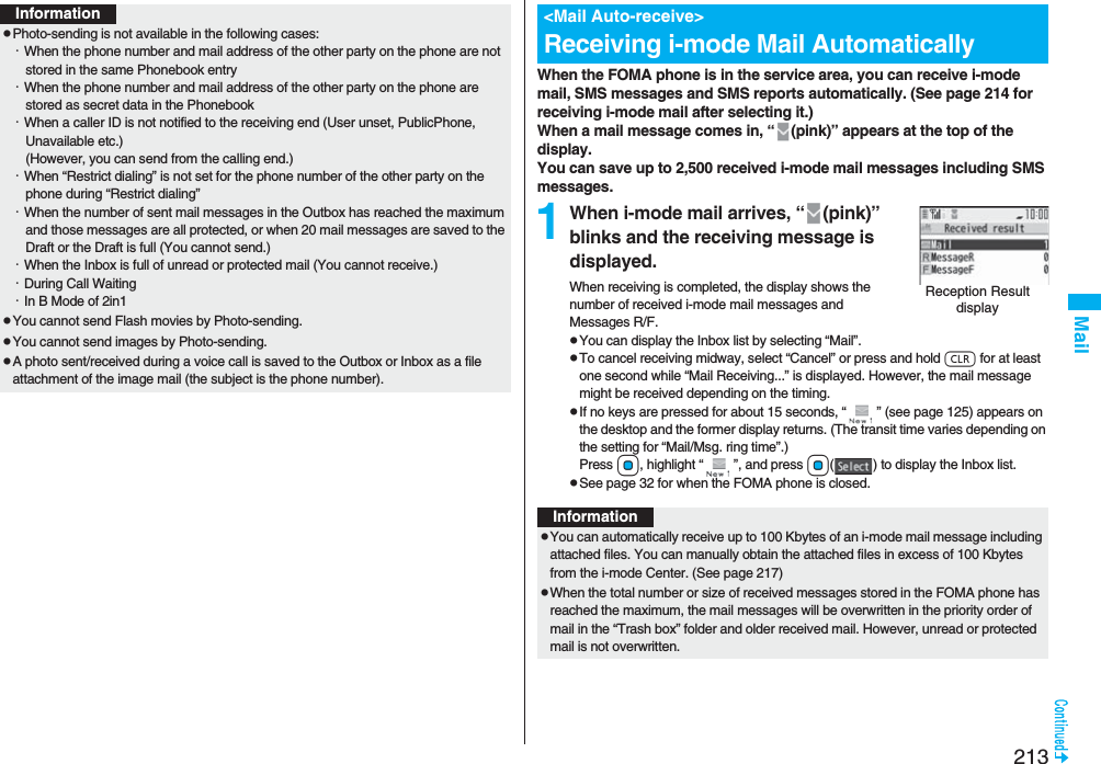 213MailInformationpPhoto-sending is not available in the following cases:・When the phone number and mail address of the other party on the phone are not stored in the same Phonebook entry・When the phone number and mail address of the other party on the phone are stored as secret data in the Phonebook・When a caller ID is not notified to the receiving end (User unset, PublicPhone, Unavailable etc.)(However, you can send from the calling end.)・When “Restrict dialing” is not set for the phone number of the other party on the phone during “Restrict dialing”・When the number of sent mail messages in the Outbox has reached the maximum and those messages are all protected, or when 20 mail messages are saved to the Draft or the Draft is full (You cannot send.)・When the Inbox is full of unread or protected mail (You cannot receive.)・During Call Waiting・In B Mode of 2in1pYou cannot send Flash movies by Photo-sending.pYou cannot send images by Photo-sending.pA photo sent/received during a voice call is saved to the Outbox or Inbox as a file attachment of the image mail (the subject is the phone number).When the FOMA phone is in the service area, you can receive i-mode mail, SMS messages and SMS reports automatically. (See page 214 for receiving i-mode mail after selecting it.)When a mail message comes in, “ (pink)” appears at the top of the display.You can save up to 2,500 received i-mode mail messages including SMS messages.1When i-mode mail arrives, “ (pink)” blinks and the receiving message is displayed.When receiving is completed, the display shows the number of received i-mode mail messages and Messages R/F.pYou can display the Inbox list by selecting “Mail”.pTo cancel receiving midway, select “Cancel” or press and hold r for at least one second while “Mail Receiving...” is displayed. However, the mail message might be received depending on the timing.pIf no keys are pressed for about 15 seconds, “ ” (see page 125) appears on the desktop and the former display returns. (The transit time varies depending on the setting for “Mail/Msg. ring time”.) Press Oo, highlight “ ”, and press Oo( ) to display the Inbox list.pSee page 32 for when the FOMA phone is closed.&lt;Mail Auto-receive&gt;Receiving i-mode Mail AutomaticallyReception Result displayInformationpYou can automatically receive up to 100 Kbytes of an i-mode mail message including attached files. You can manually obtain the attached files in excess of 100 Kbytes from the i-mode Center. (See page 217)pWhen the total number or size of received messages stored in the FOMA phone has reached the maximum, the mail messages will be overwritten in the priority order of mail in the “Trash box” folder and older received mail. However, unread or protected mail is not overwritten.