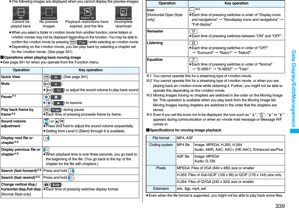 339Data Display/Edit/ManagementpThe following images are displayed when you cannot display the preview images:pWhen you select a folder or i-motion movie from another function, some folders or i-motion movies may not be displayed depending on the function. You may be able to confirm the i-motion movie by pressing l( ) while selecting an i-motion movie.pDepending on the i-motion movie, you can play back by selecting a chapter set for the i-motion movie. (See page 341)■Operations when playing back moving imagepSee page 341 for when you operate from the Function menu.Cannot be played backPlayback restrictions have expired, and the like.No preview imagesIncompletedownloadOperation Key operationQuick View l( ) (See page 341)Mute i()pi( ) or adjust the sound volume to play back soundPause※1Oo()pOo( ) to resumePlay back frame by frame※2l( ) during pausepEach time of pressing proceeds frame by frame.Sound volume adjustmentBo or &lt;/&gt;pPress and hold to adjust the sound volume sequentially.pSetting from Level 0 (Silent) through 6 is available.Display next file or chapter※3VoDisplay previous file or chapter※3CopWhen playback time is over three seconds, you go back to the beginning of the file. (You go back to the top of the chapter for the file with chapters.)Search (fast forward)※2Press and hold Vo.Search (fast rewind)※2Press and hold Co.Change vertical disp./horizontal disp./full disp.[Normal Style only]c()pEach time of pressing switches display format.※1 You cannot operate this for a streaming type of i-motion movie.※2 You cannot operate this for a streaming type of i-motion movie, or when you are playing back an i-motion movie while obtaining it. Further, you might not be able to operate this depending on the i-motion movie.※3 Moving images having no chapters are switched in the order on the Moving Image list. This operation is available when you play back from the Moving Image list. Moving images having chapters are switched in the order that the chapters are stored.※4 Even if you set the icons not to be displayed, the icon such as “ ”, “ ”, “ ” or “ ” appears during communication or when an i-mode mail message or Message R/F comes in.■Specifications for moving image playbackpEven when the file format is supported, you might not be able to play back some files.Icon[Horizontal Open Style only]m※4pEach time of pressing switches in order of “Display icons and navigations” → “Nondisplay icons and navigations” → “Full display”.Remaster 9pEach time of pressing switches between “ON” and “OFF”.Listening 8pEach time of pressing switches in order of “OFF” → “Surround” → “Natur1” → “Natur2”.Equalizer 7pEach time of pressing switches in order of “Normal” → “S-XBS1” → “S-XBS2” → “Train”.Operation Key operationFile format MP4, ASFCoding system MP4 file Image: MPEG4, H.263, H.264Audio: AMR, AAC, AAC+ (HE-AAC), Enhanced aacPlusASF file Image: MPEG4Audio: G.726Pixels MPEG4: Files of VGA (640 x 480) size or smallerH.263: Files of Sub-QCIF (128 x 96) or QCIF (176 x 144) size onlyH.264: Files of QVGA (240 x 320) size or smallerExtension sdv, 3gp, mp4, asf
