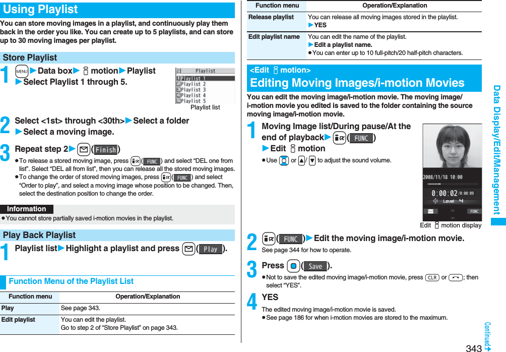 343Data Display/Edit/ManagementYou can store moving images in a playlist, and continuously play them back in the order you like. You can create up to 5 playlists, and can store up to 30 moving images per playlist.1mData boximotionPlaylistSelect Playlist 1 through 5.2Select &lt;1st&gt; through &lt;30th&gt;Select a folderSelect a moving image.3Repeat step 2l()pTo release a stored moving image, press i( ) and select “DEL one from list”. Select “DEL all from list”, then you can release all the stored moving images.pTo change the order of stored moving images, press i( ) and select “Order to play”, and select a moving image whose position to be changed. Then, select the destination position to change the order.1Playlist listHighlight a playlist and press l().Using PlaylistStore PlaylistPlaylist listInformationpYou cannot store partially saved i-motion movies in the playlist.Play Back PlaylistFunction Menu of the Playlist ListFunction menu Operation/ExplanationPlay See page 343.Edit playlist You can edit the playlist. Go to step 2 of “Store Playlist” on page 343.You can edit the moving image/i-motion movie. The moving image/i-motion movie you edited is saved to the folder containing the source moving image/i-motion movie.1Moving Image list/During pause/At the end of playbacki()Edit imotionpUse Bo or &lt;/ &gt; to adjust the sound volume.2i()Edit the moving image/i-motion movie.See page 344 for how to operate.3Press Oo().pNot to save the edited moving image/i-motion movie, press r or h; then select “YES”.4YESThe edited moving image/i-motion movie is saved.pSee page 186 for when i-motion movies are stored to the maximum.Release playlist You can release all moving images stored in the playlist.YESEdit playlist name You can edit the name of the playlist.Edit a playlist name.pYou can enter up to 10 full-pitch/20 half-pitch characters.&lt;Edit imotion&gt;Editing Moving Images/i-motion MoviesFunction menu Operation/ExplanationEdit imotion display