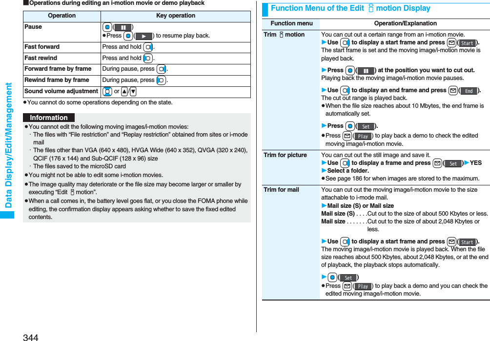 344Data Display/Edit/Management■Operations during editing an i-motion movie or demo playbackpYou cannot do some operations depending on the state.Operation Key operationPause Oo()pPress Oo( ) to resume play back.Fast forward Press and hold Vo.Fast rewind Press and hold Co.Forward frame by frame During pause, press Vo.Rewind frame by frame During pause, press Co.Sound volume adjustment Bo or &lt;/&gt;InformationpYou cannot edit the following moving images/i-motion movies:・The files with “File restriction” and “Replay restriction” obtained from sites or i-mode mail・The files other than VGA (640 x 480), HVGA Wide (640 x 352), QVGA (320 x 240), QCIF (176 x 144) and Sub-QCIF (128 x 96) size・The files saved to the microSD cardpYou might not be able to edit some i-motion movies.pThe image quality may deteriorate or the file size may become larger or smaller by executing “Edit imotion”.pWhen a call comes in, the battery level goes flat, or you close the FOMA phone while editing, the confirmation display appears asking whether to save the fixed edited contents.Function Menu of the Edit imotion DisplayFunction menu Operation/ExplanationTrim imotion You can cut out a certain range from an i-motion movie.Use Vo to display a start frame and press l().The start frame is set and the moving image/i-motion movie is played back.Press Oo( ) at the position you want to cut out.Playing back the moving image/i-motion movie pauses.Use Vo to display an end frame and press l().The cut out range is played back.pWhen the file size reaches about 10 Mbytes, the end frame is automatically set.Press Oo().pPress l( ) to play back a demo to check the edited moving image/i-motion movie.Trim for picture You can cut out the still image and save it.Use Vo to display a frame and press l()YESSelect a folder.pSee page 186 for when images are stored to the maximum.Trim for mail You can cut out the moving image/i-motion movie to the size attachable to i-mode mail.Mail size (S) or Mail sizeMail size (S) . . . .Cut out to the size of about 500 Kbytes or less.Mail size . . . . . . .Cut out to the size of about 2,048 Kbytes or less.Use Vo to display a start frame and press l().The moving image/i-motion movie is played back. When the file size reaches about 500 Kbytes, about 2,048 Kbytes, or at the end of playback, the playback stops automatically.Oo()pPress l( ) to play back a demo and you can check the edited moving image/i-motion movie.