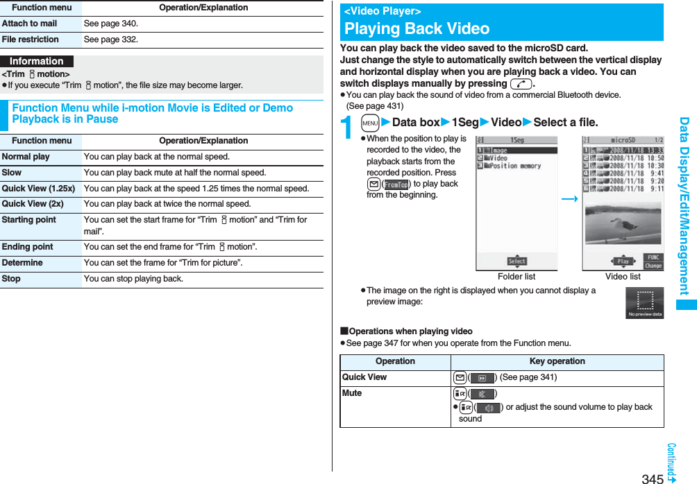 345Data Display/Edit/ManagementAttach to mail See page 340.File restriction See page 332.Function menu Operation/ExplanationInformation&lt;Trim imotion&gt;pIf you execute “Trim imotion”, the file size may become larger.Function Menu while i-motion Movie is Edited or Demo Playback is in PauseFunction menu Operation/ExplanationNormal play You can play back at the normal speed.Slow You can play back mute at half the normal speed.Quick View (1.25x) You can play back at the speed 1.25 times the normal speed.Quick View (2x) You can play back at twice the normal speed.Starting point You can set the start frame for “Trim imotion” and “Trim for mail”.Ending point You can set the end frame for “Trim imotion”.Determine You can set the frame for “Trim for picture”.Stop You can stop playing back.You can play back the video saved to the microSD card.Just change the style to automatically switch between the vertical display and horizontal display when you are playing back a video. You can switch displays manually by pressing d.pYou can play back the sound of video from a commercial Bluetooth device. (See page 431)1mData box1SegVideoSelect a file.pWhen the position to play is recorded to the video, the playback starts from the recorded position. Press l( ) to play back from the beginning.pThe image on the right is displayed when you cannot display a preview image:■Operations when playing videopSee page 347 for when you operate from the Function menu.&lt;Video Player&gt;Playing Back VideoFolder list Video listOperation Key operationQuick View l( ) (See page 341)Mute i()pi( ) or adjust the sound volume to play back sound