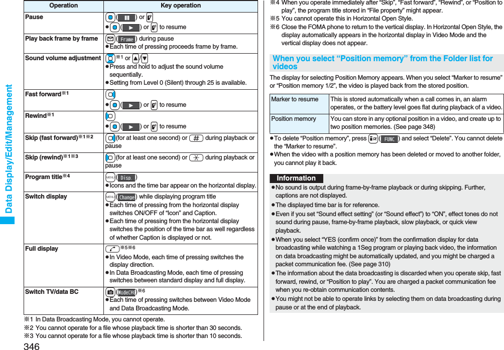 346Data Display/Edit/Management※1 In Data Broadcasting Mode, you cannot operate.※2 You cannot operate for a file whose playback time is shorter than 30 seconds.※3 You cannot operate for a file whose playback time is shorter than 10 seconds.Pause Oo() or ppOo() or p to resumePlay back frame by frame l( ) during pausepEach time of pressing proceeds frame by frame.Sound volume adjustment Bo※1 or &lt;/&gt;pPress and hold to adjust the sound volume sequentially.pSetting from Level 0 (Silent) through 25 is available.Fast forward※1VopOo() or p to resumeRewind※1CopOo() or p to resumeSkip (fast forward)※1※2Vo(for at least one second) or s during playback or pauseSkip (rewind)※1※3Co(for at least one second) or a during playback or pauseProgram title※4m()pIcons and the time bar appear on the horizontal display.Switch display m( ) while displaying program titlepEach time of pressing from the horizontal display switches ON/OFF of “Icon” and Caption.pEach time of pressing from the horizontal display switches the position of the time bar as well regardless of whether Caption is displayed or not.Full display d※5※6pIn Video Mode, each time of pressing switches the display direction.pIn Data Broadcasting Mode, each time of pressing switches between standard display and full display.Switch TV/data BC c()※6pEach time of pressing switches between Video Mode and Data Broadcasting Mode.Operation Key operation ※4 When you operate immediately after “Skip”, “Fast forward”, “Rewind”, or “Position to play”, the program title stored in “File property” might appear.※5 You cannot operate this in Horizontal Open Style.※6 Close the FOMA phone to return to the vertical display. In Horizontal Open Style, the display automatically appears in the horizontal display in Video Mode and the vertical display does not appear.The display for selecting Position Memory appears. When you select “Marker to resume” or “Position memory 1/2”, the video is played back from the stored position.pTo delete “Position memory”, press i( ) and select “Delete”. You cannot delete the “Marker to resume”.pWhen the video with a position memory has been deleted or moved to another folder, you cannot play it back.When you select “Position memory” from the Folder list for videosMarker to resume This is stored automatically when a call comes in, an alarm operates, or the battery level goes flat during playback of a video.Position memory You can store in any optional position in a video, and create up to two position memories. (See page 348)InformationpNo sound is output during frame-by-frame playback or during skipping. Further, captions are not displayed.pThe displayed time bar is for reference.pEven if you set “Sound effect setting” (or “Sound effect”) to “ON”, effect tones do not sound during pause, frame-by-frame playback, slow playback, or quick view playback.pWhen you select “YES (confirm once)” from the confirmation display for data broadcasting while watching a 1Seg program or playing back video, the information on data broadcasting might be automatically updated, and you might be charged a packet communication fee. (See page 310)pThe information about the data broadcasting is discarded when you operate skip, fast forward, rewind, or “Position to play”. You are charged a packet communication fee when you re-obtain communication contents.pYou might not be able to operate links by selecting them on data broadcasting during pause or at the end of playback.
