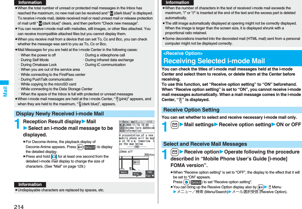 214Mail1Reception Result displayMailSelect an i-mode mail message to be displayed.pFor Decome-Anime, the playback display of Decome-Anime appears. Press i( ) to display the detailed display.pPress and hold No for at least one second from the detailed i-mode mail display to change the size of characters. (See “Mail” on page 129.)pWhen the total number of unread or protected mail messages in the Inbox has reached the maximum, no new mail can be received and “ (dark blue)” is displayed. To receive i-mode mail, delete received mail or read unread mail or release protection of mail until “ (dark blue)” clears, and then perform “Check new message”.pYou can receive i-mode mail with melodies, still images, or other files attached. You can receive incompatible attached files but you cannot display them.pWhen you receive mail from a device that can set To, Cc and Bcc, you can check whether the message was sent to you as To, Cc or Bcc.pMail Messages for you are held at the i-mode Center in the following cases:・When the power is off ・During a videophone call・During Self Mode ・During infrared data exchange・During Omakase Lock ・During iC communication・When you are out of the service area・While connecting to the FirstPass center・During PushTalk communication・While copying to the microSD card・While connecting to the Data Storage Center・When the space of the Inbox is full with protected or unread messagespWhen i-mode mail messages are held at the i-mode Center, “ (pink)” appears, and when they are held to the maximum, “ (dark blue)”, appears.Display Newly Received i-mode MailInformationInformationpUndisplayable characters are replaced by spaces, etc.You can check the titles of i-mode mail messages held at the i-mode Center and select them to receive, or delete them at the Center before receiving.To use this function, set “Receive option setting” to “ON” beforehand.When “Receive option setting” is set to “ON”, you cannot receive i-mode mail messages automatically. When a mail message comes in the i-mode Center, “ ” is displayed.You can set whether to select and receive necessary i-mode mail only.1lMail settingsReceive option settingON or OFF1lReceive optionOperate following the procedure described in “Mobile Phone User’s Guide [i-mode] FOMA version”.pWhen “Receive option setting” is set to “OFF”, the display to the effect that it will be set to “ON” appears.Press Oo( ) to set “Receive option setting”.pYou can bring up the Receive Option display also by iiMenuメニュー／検索 (Menu/Search)メール選択受信 (Receive Option).pWhen the number of characters in the text of received i-mode mail exceeds the maximum, “/” or “//” is inserted at the end of the text and the excess part is deleted automatically.pThe still image automatically displayed at opening might not be correctly displayed. When the image is larger than the screen size, it is displayed shrunk with a proportional ratio retained.pSome decorations inserted into the decorated mail (HTML mail) sent from a personal computer might not be displayed correctly.&lt;Receive Option&gt;Receiving Selected i-mode MailReceive Option SettingInformationSelect and Receive Mail Messages