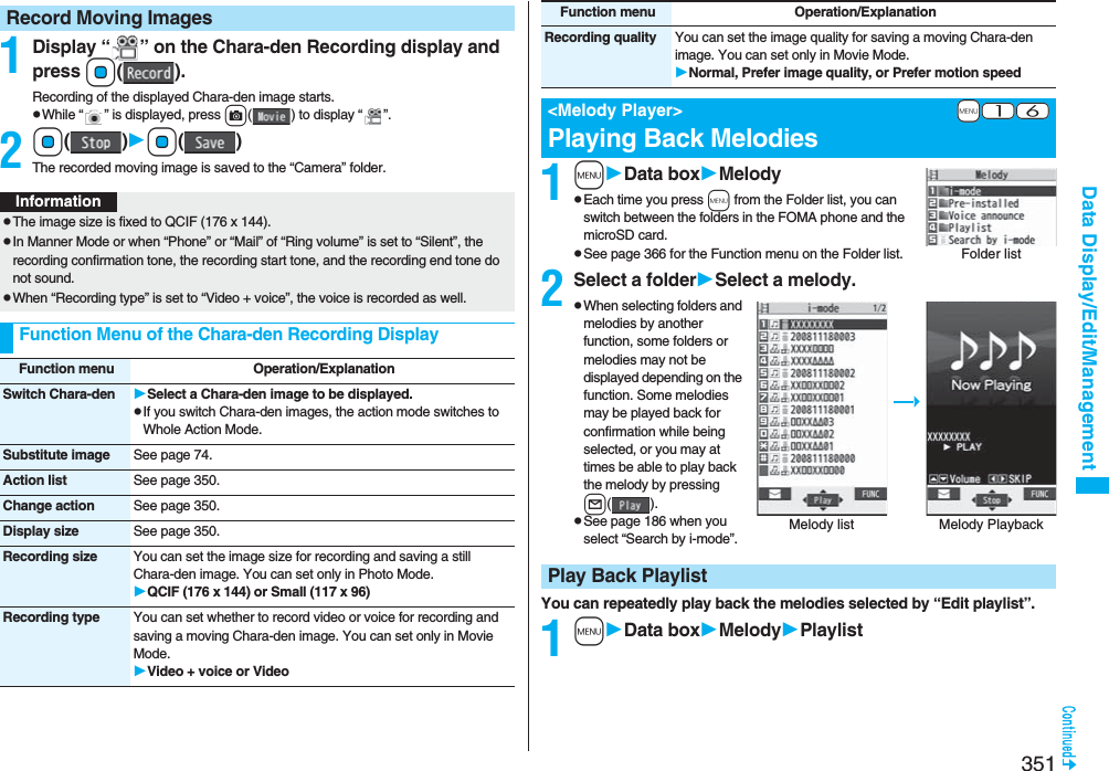 351Data Display/Edit/Management1Display “ ” on the Chara-den Recording display and pressOo().Recording of the displayed Chara-den image starts.pWhile “ ” is displayed, press c( ) to display “ ”.2Oo()Oo()The recorded moving image is saved to the “Camera” folder.Record Moving ImagesInformationpThe image size is fixed to QCIF (176 x 144).pIn Manner Mode or when “Phone” or “Mail” of “Ring volume” is set to “Silent”, the recording confirmation tone, the recording start tone, and the recording end tone do not sound.pWhen “Recording type” is set to “Video + voice”, the voice is recorded as well.Function Menu of the Chara-den Recording DisplayFunction menu Operation/ExplanationSwitch Chara-den Select a Chara-den image to be displayed.pIf you switch Chara-den images, the action mode switches to Whole Action Mode.Substitute image See page 74.Action list See page 350.Change action See page 350.Display size See page 350.Recording size You can set the image size for recording and saving a still Chara-den image. You can set only in Photo Mode.QCIF (176 x 144) or Small (117 x 96)Recording type You can set whether to record video or voice for recording and saving a moving Chara-den image. You can set only in Movie Mode.Video + voice or Video1mData boxMelodypEach time you press m from the Folder list, you can switch between the folders in the FOMA phone and the microSD card.pSee page 366 for the Function menu on the Folder list.2Select a folderSelect a melody.pWhen selecting folders and melodies by another function, some folders or melodies may not be displayed depending on the function. Some melodies may be played back for confirmation while being selected, or you may at times be able to play back the melody by pressing l().pSee page 186 when you select “Search by i-mode”.You can repeatedly play back the melodies selected by “Edit playlist”.1mData boxMelodyPlaylistRecording quality You can set the image quality for saving a moving Chara-den image. You can set only in Movie Mode.Normal, Prefer image quality, or Prefer motion speed+m-1-6&lt;Melody Player&gt;Playing Back MelodiesFunction menu Operation/ExplanationFolder listMelody list Melody Playback Play Back Playlist