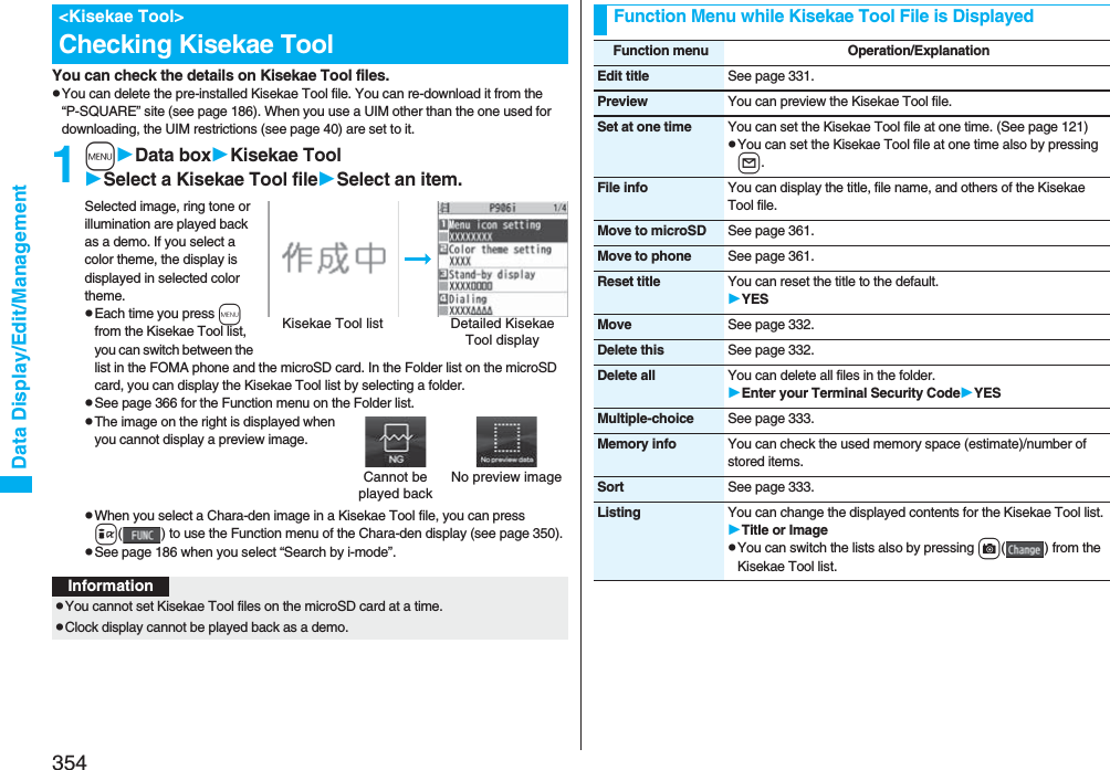 354Data Display/Edit/ManagementYou can check the details on Kisekae Tool files.pYou can delete the pre-installed Kisekae Tool file. You can re-download it from the “P-SQUARE” site (see page 186). When you use a UIM other than the one used for downloading, the UIM restrictions (see page 40) are set to it.1mData boxKisekae ToolSelect a Kisekae Tool fileSelect an item.Selected image, ring tone or illumination are played back as a demo. If you select a color theme, the display is displayed in selected color theme.pEach time you press m from the Kisekae Tool list, you can switch between the list in the FOMA phone and the microSD card. In the Folder list on the microSD card, you can display the Kisekae Tool list by selecting a folder.pSee page 366 for the Function menu on the Folder list.pThe image on the right is displayed when you cannot display a preview image.pWhen you select a Chara-den image in a Kisekae Tool file, you can press i( ) to use the Function menu of the Chara-den display (see page 350).pSee page 186 when you select “Search by i-mode”.&lt;Kisekae Tool&gt;Checking Kisekae ToolKisekae Tool list Detailed Kisekae Tool displayCannot be played backNo preview imageInformationpYou cannot set Kisekae Tool files on the microSD card at a time.pClock display cannot be played back as a demo.Function Menu while Kisekae Tool File is DisplayedFunction menu Operation/ExplanationEdit title See page 331.Preview You can preview the Kisekae Tool file.Set at one time You can set the Kisekae Tool file at one time. (See page 121)pYou can set the Kisekae Tool file at one time also by pressing l.File info You can display the title, file name, and others of the Kisekae Tool file.Move to microSD See page 361.Move to phone See page 361.Reset title You can reset the title to the default.YESMove See page 332.Delete this See page 332.Delete all You can delete all files in the folder.Enter your Terminal Security CodeYESMultiple-choice See page 333.Memory info You can check the used memory space (estimate)/number of stored items.Sort See page 333.Listing You can change the displayed contents for the Kisekae Tool list.Title or ImagepYou can switch the lists also by pressing c( ) from the Kisekae Tool list.