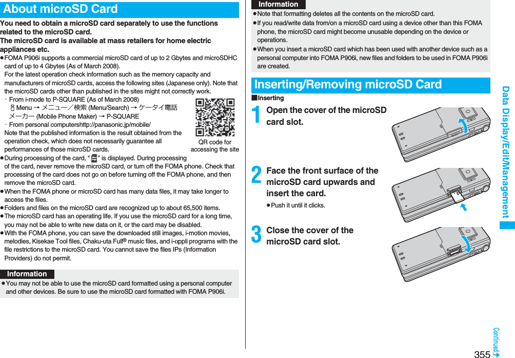 355Data Display/Edit/ManagementYou need to obtain a microSD card separately to use the functions related to the microSD card. The microSD card is available at mass retailers for home electric appliances etc.pFOMA P906i supports a commercial microSD card of up to 2 Gbytes and microSDHC card of up to 4 Gbytes (As of March 2008).For the latest operation check information such as the memory capacity and manufacturers of microSD cards, access the following sites (Japanese only). Note that the microSD cards other than published in the sites might not correctly work.・From i-mode to P-SQUARE (As of March 2008)iMenu → メニュー／検索 (Menu/Search) → ケータイ電話メーカー (Mobile Phone Maker) → P-SQUARE・From personal computershttp://panasonic.jp/mobile/Note that the published information is the result obtained from the operation check, which does not necessarily guarantee all performances of those microSD cards.pDuring processing of the card, “ ” is displayed. During processing of the card, never remove the microSD card, or turn off the FOMA phone. Check that processing of the card does not go on before turning off the FOMA phone, and then remove the microSD card.pWhen the FOMA phone or microSD card has many data files, it may take longer to access the files.pFolders and files on the microSD card are recognized up to about 65,500 items.pThe microSD card has an operating life. If you use the microSD card for a long time, you may not be able to write new data on it, or the card may be disabled.pWith the FOMA phone, you can save the downloaded still images, i-motion movies, melodies, Kisekae Tool files, Chaku-uta Full® music files, and i-αppli programs with the file restrictions to the microSD card. You cannot save the files IPs (Information Providers) do not permit.About microSD CardQR code for accessing the siteInformationpYou may not be able to use the microSD card formatted using a personal computer and other devices. Be sure to use the microSD card formatted with FOMA P906i.■Inserting1Open the cover of the microSD card slot.2Face the front surface of the microSD card upwards and insert the card.pPush it until it clicks.3Close the cover of the microSD card slot.pNote that formatting deletes all the contents on the microSD card.pIf you read/write data from/on a microSD card using a device other than this FOMA phone, the microSD card might become unusable depending on the device or operations.pWhen you insert a microSD card which has been used with another device such as a personal computer into FOMA P906i, new files and folders to be used in FOMA P906i are created.Inserting/Removing microSD CardInformation