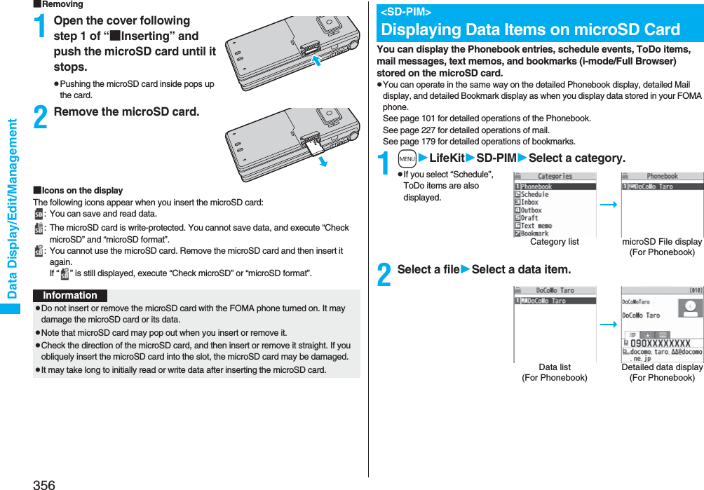 356Data Display/Edit/Management■Removing1Open the cover following step 1 of “■Inserting” and push the microSD card until it stops.pPushing the microSD card inside pops up the card.2Remove the microSD card.■Icons on the displayThe following icons appear when you insert the microSD card:: You can save and read data.: The microSD card is write-protected. You cannot save data, and execute “Check microSD” and “microSD format”.: You cannot use the microSD card. Remove the microSD card and then insert it again.If “ ” is still displayed, execute “Check microSD” or “microSD format”.InformationpDo not insert or remove the microSD card with the FOMA phone turned on. It may damage the microSD card or its data.pNote that microSD card may pop out when you insert or remove it.pCheck the direction of the microSD card, and then insert or remove it straight. If you obliquely insert the microSD card into the slot, the microSD card may be damaged.pIt may take long to initially read or write data after inserting the microSD card.You can display the Phonebook entries, schedule events, ToDo items, mail messages, text memos, and bookmarks (i-mode/Full Browser) stored on the microSD card.pYou can operate in the same way on the detailed Phonebook display, detailed Mail display, and detailed Bookmark display as when you display data stored in your FOMA phone.See page 101 for detailed operations of the Phonebook.See page 227 for detailed operations of mail.See page 179 for detailed operations of bookmarks.1mLifeKitSD-PIMSelect a category.pIf you select “Schedule”, ToDo items are also displayed.2Select a fileSelect a data item.&lt;SD-PIM&gt;Displaying Data Items on microSD CardCategory list microSD File display(For Phonebook)Data list (For Phonebook)Detailed data display(For Phonebook)