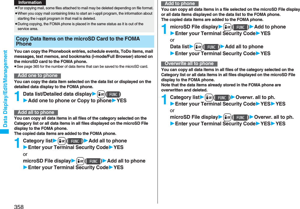 358Data Display/Edit/ManagementYou can copy the Phonebook entries, schedule events, ToDo items, mail messages, text memos, and bookmarks (i-mode/Full Browser) stored on the microSD card to the FOMA phone.pSee page 365 for the number of data items that can be saved to the microSD card.You can copy the data item selected on the data list or displayed on the detailed data display to the FOMA phone.1Data list/Detailed data displayi()Add one to phone or Copy to phoneYESYou can copy all data items in all files of the category selected on the Category list or all data items in all files displayed on the microSD File display to the FOMA phone.The copied data items are added to the FOMA phone.1Category listi()Add all to phoneEnter your Terminal Security CodeYESormicroSD File displayi()Add all to phoneEnter your Terminal Security CodeYESpFor copying mail, some files attached to mail may be deleted depending on file format.pWhen you copy mail containing links to start an i-αppli program, the information about starting the i-αppli program in that mail is deleted.pDuring copying, the FOMA phone is placed in the same status as it is out of the service area.Copy Data Items on the microSD Card to the FOMA Phone Add one to phoneInformationAdd all to phoneYou can copy all data items in a file selected on the microSD File display or all data items displayed on the data list to the FOMA phone.The copied data items are added to the FOMA phone.1microSD File displayi()Add to phoneEnter your Terminal Security CodeYESorData listi()Add all to phoneEnter your Terminal Security CodeYESYou can copy all data items in all files of the category selected on the Category list or all data items in all files displayed on the microSD File display to the FOMA phone.Note that the data items already stored in the FOMA phone are overwritten and deleted.1Category listi()Overwr. all to ph.Enter your Terminal Security CodeYESYESormicroSD File displayi()Overwr. all to ph.Enter your Terminal Security CodeYESYESAdd to phoneOverwrite all to phone