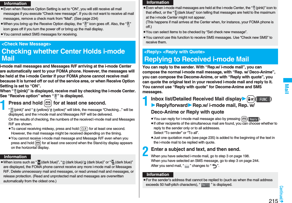 215Maili-mode mail messages and Messages R/F arriving at the i-mode Center are automatically sent to your FOMA phone. However, the messages will be held at the i-mode Center if your FOMA phone cannot receive mail because it is turned off or out of the service area, or when Receive Option Setting is set to “ON”.When “ (pink)” is displayed, receive mail by checking the i-mode Center.See “Receive option” when “ ” is displayed.1Press and hold l for at least one second.“ (pink)” and “ (yellow)/ (yellow)” will blink, the message “Checking...” will be displayed, and the i-mode mail and Messages R/F will be delivered.On the results of checking, the numbers of the received i-mode mail and Messages R/F are shown.pTo cancel receiving midway, press and hold r for at least one second. However, the mail message might be received depending on the timing.pYou cannot receive i-mode mail message and Message R/F even when you press and hold l for at least one second when the Stand-by display appears on the horizontal display.InformationpEven when Receive Option Setting is set to “ON”, you will still receive all mail messages if you execute “Check new message”. If you do not want to receive all mail messages, remove a check mark from “Mail”. (See page 234)pWhen you bring up the Receive Option display, the “ ” icon goes off. Also, the “ ” icon goes off if you turn the power off or bring up the mail display.pYou cannot select SMS messages for receiving.&lt;Check New Message&gt;Checking whether Center Holds i-mode MailInformationpWhen icons such as “ (dark blue)”, “ (dark blue)/ (dark blue)” or “ (dark blue)” are displayed, the FOMA phone cannot receive any more i-mode mail or Messages R/F. Delete unnecessary mail and messages, or read unread mail and messages, or release protection. (Read and unprotected mail and messages are overwritten automatically from the oldest one.)You can reply to the sender. With “Rep.w/ i-mode mail”, you can compose the normal i-mode mail message, with “Rep. w/ Deco-Anime”, you can compose the Decome-Anime, or with “Reply with quote”, you can quote the original text in your received i-mode mail and reply to it. You cannot use “Reply with quote” for Decome-Anime and SMS messages.1Inbox list/Detailed Received Mail displayi()Reply/forwardRep.w/ i-mode mail, Rep. w/ Deco-Anime or Reply with quotepYou can reply for i-mode mail message also by pressing l().pIf other recipients of the simultaneous mail are found, you can choose whether to reply to the sender only or to all addresses.Select “To sender” or “To all”.pJust one quotation mark (see page 235) is added to the beginning of the text in the i-mode mail to be replied with quote. 2Enter a subject and text, and then send.When you have selected i-mode mail, go to step 3 on page 198.When you have selected an SMS message, go to step 3 on page 244.After you send mail, “ ” changes to “ ”.pEven when i-mode mail messages are held at the i-mode Center, the “ (pink)” icon to that effect, or the “ (dark blue)” icon telling that messages are held to the maximum at the i-mode Center might not appear.(This happens if mail arrives at the Center when, for instance, your FOMA phone is off.)pYou can select items to be checked by “Set check new message”.pYou cannot use this function to receive SMS messages. Use “Check new SMS” to receive them.&lt;Reply&gt; &lt;Reply with Quote&gt;Replying to Received i-mode MailInformationInformationpFor the sender’s address that cannot be replied to (such as when the mail address exceeds 50 half-pitch characters), “ ” is displayed.