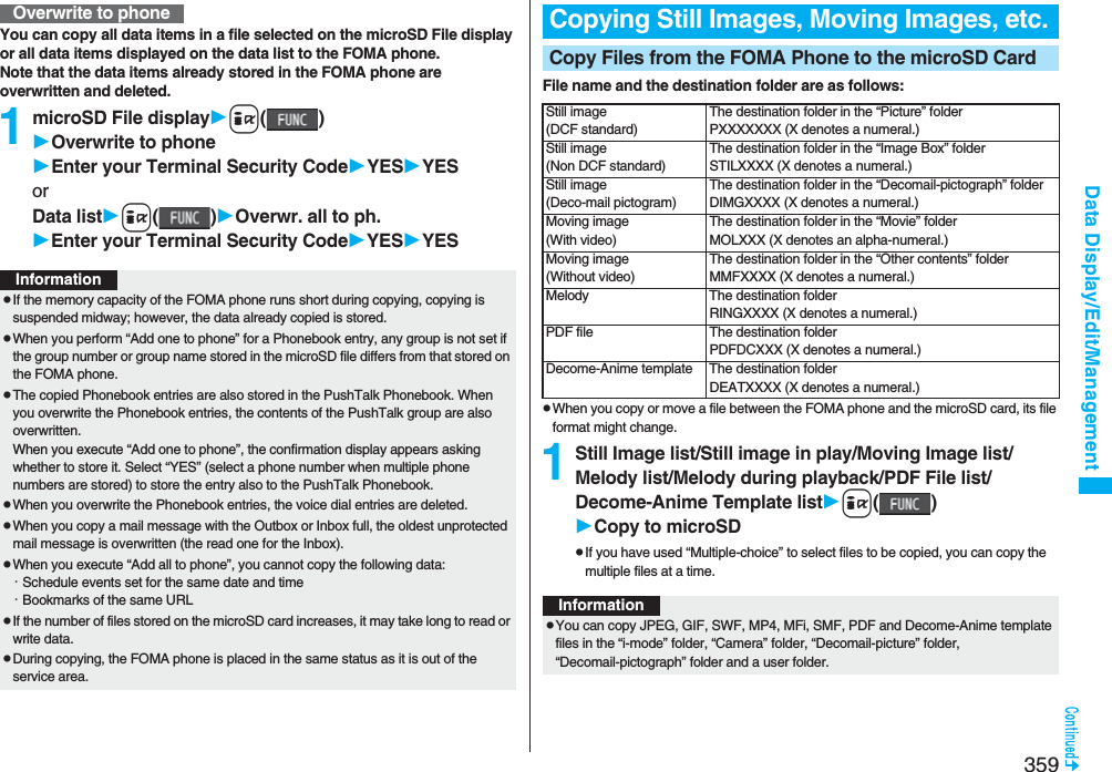 359Data Display/Edit/ManagementYou can copy all data items in a file selected on the microSD File display or all data items displayed on the data list to the FOMA phone.Note that the data items already stored in the FOMA phone are overwritten and deleted.1microSD File displayi()Overwrite to phoneEnter your Terminal Security CodeYESYESorData listi()Overwr. all to ph.Enter your Terminal Security CodeYESYESOverwrite to phoneInformationpIf the memory capacity of the FOMA phone runs short during copying, copying is suspended midway; however, the data already copied is stored.pWhen you perform “Add one to phone” for a Phonebook entry, any group is not set if the group number or group name stored in the microSD file differs from that stored on the FOMA phone.pThe copied Phonebook entries are also stored in the PushTalk Phonebook. When you overwrite the Phonebook entries, the contents of the PushTalk group are also overwritten.When you execute “Add one to phone”, the confirmation display appears asking whether to store it. Select “YES” (select a phone number when multiple phone numbers are stored) to store the entry also to the PushTalk Phonebook.pWhen you overwrite the Phonebook entries, the voice dial entries are deleted.pWhen you copy a mail message with the Outbox or Inbox full, the oldest unprotected mail message is overwritten (the read one for the Inbox).pWhen you execute “Add all to phone”, you cannot copy the following data:･Schedule events set for the same date and time･Bookmarks of the same URLpIf the number of files stored on the microSD card increases, it may take long to read or write data.pDuring copying, the FOMA phone is placed in the same status as it is out of the service area.File name and the destination folder are as follows:pWhen you copy or move a file between the FOMA phone and the microSD card, its file format might change.1Still Image list/Still image in play/Moving Image list/Melody list/Melody during playback/PDF File list/Decome-Anime Template listi()Copy to microSDpIf you have used “Multiple-choice” to select files to be copied, you can copy the multiple files at a time.Copying Still Images, Moving Images, etc.Copy Files from the FOMA Phone to the microSD CardStill image(DCF standard)The destination folder in the “Picture” folderPXXXXXXX (X denotes a numeral.)Still image(Non DCF standard)The destination folder in the “Image Box” folderSTILXXXX (X denotes a numeral.)Still image(Deco-mail pictogram)The destination folder in the “Decomail-pictograph” folderDIMGXXXX (X denotes a numeral.)Moving image(With video)The destination folder in the “Movie” folderMOLXXX (X denotes an alpha-numeral.)Moving image(Without video)The destination folder in the “Other contents” folderMMFXXXX (X denotes a numeral.)Melody The destination folderRINGXXXX (X denotes a numeral.)PDF file The destination folderPDFDCXXX (X denotes a numeral.)Decome-Anime template The destination folderDEATXXXX (X denotes a numeral.)InformationpYou can copy JPEG, GIF, SWF, MP4, MFi, SMF, PDF and Decome-Anime template files in the “i-mode” folder, “Camera” folder, “Decomail-picture” folder, “Decomail-pictograph” folder and a user folder.