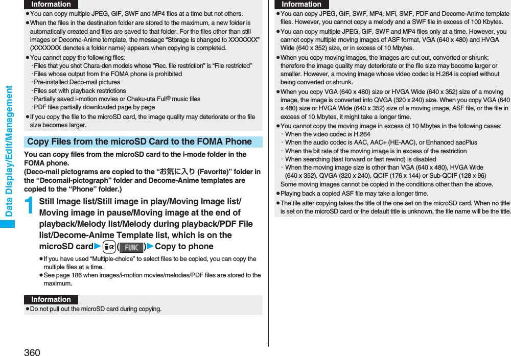 360Data Display/Edit/ManagementYou can copy files from the microSD card to the i-mode folder in the FOMA phone.(Deco-mail pictograms are copied to the “お気に入り (Favorite)” folder in the “Decomail-pictograph” folder and Decome-Anime templates are copied to the “Phone” folder.)1Still Image list/Still image in play/Moving Image list/Moving image in pause/Moving image at the end of playback/Melody list/Melody during playback/PDF File list/Decome-Anime Template list, which is on the microSD cardi()Copy to phonepIf you have used “Multiple-choice” to select files to be copied, you can copy the multiple files at a time.pSee page 186 when images/i-motion movies/melodies/PDF files are stored to the maximum.pYou can copy multiple JPEG, GIF, SWF and MP4 files at a time but not others.pWhen the files in the destination folder are stored to the maximum, a new folder is automatically created and files are saved to that folder. For the files other than still images or Decome-Anime template, the message “Storage is changed to XXXXXXX” (XXXXXXX denotes a folder name) appears when copying is completed.pYou cannot copy the following files:・Files that you shot Chara-den models whose “Rec. file restriction” is “File restricted”・Files whose output from the FOMA phone is prohibited・Pre-installed Deco-mail pictures・Files set with playback restrictions・Partially saved i-motion movies or Chaku-uta Full® music files・PDF files partially downloaded page by pagepIf you copy the file to the microSD card, the image quality may deteriorate or the file size becomes larger.Copy Files from the microSD Card to the FOMA PhoneInformationInformationpDo not pull out the microSD card during copying.pYou can copy JPEG, GIF, SWF, MP4, MFi, SMF, PDF and Decome-Anime template files. However, you cannot copy a melody and a SWF file in excess of 100 Kbytes.pYou can copy multiple JPEG, GIF, SWF and MP4 files only at a time. However, you cannot copy multiple moving images of ASF format, VGA (640 x 480) and HVGA Wide (640 x 352) size, or in excess of 10 Mbytes.pWhen you copy moving images, the images are cut out, converted or shrunk; therefore the image quality may deteriorate or the file size may become larger or smaller. However, a moving image whose video codec is H.264 is copied without being converted or shrunk.pWhen you copy VGA (640 x 480) size or HVGA Wide (640 x 352) size of a moving image, the image is converted into QVGA (320 x 240) size. When you copy VGA (640 x 480) size or HVGA Wide (640 x 352) size of a moving image, ASF file, or the file in excess of 10 Mbytes, it might take a longer time.pYou cannot copy the moving image in excess of 10 Mbytes in the following cases:・When the video codec is H.264・When the audio codec is AAC, AAC+ (HE-AAC), or Enhanced aacPlus・When the bit rate of the moving image is in excess of the restriction・When searching (fast forward or fast rewind) is disabled・When the moving image size is other than VGA (640 x 480), HVGA Wide (640 x 352), QVGA (320 x 240), QCIF (176 x 144) or Sub-QCIF (128 x 96)Some moving images cannot be copied in the conditions other than the above.pPlaying back a copied ASF file may take a longer time. pThe file after copying takes the title of the one set on the microSD card. When no title is set on the microSD card or the default title is unknown, the file name will be the title.Information