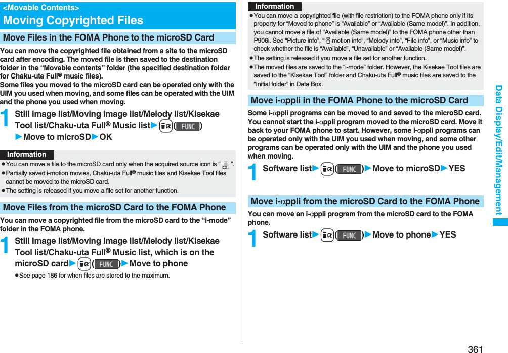 361Data Display/Edit/ManagementYou can move the copyrighted file obtained from a site to the microSD card after encoding. The moved file is then saved to the destination folder in the “Movable contents” folder (the specified destination folder for Chaku-uta Full® music files). Some files you moved to the microSD card can be operated only with the UIM you used when moving, and some files can be operated with the UIM and the phone you used when moving.1Still image list/Moving image list/Melody list/Kisekae Tool list/Chaku-uta Full® Music listi()Move to microSDOKYou can move a copyrighted file from the microSD card to the “i-mode” folder in the FOMA phone.1Still Image list/Moving Image list/Melody list/Kisekae Tool list/Chaku-uta Full® Music list, which is on the microSD cardi()Move to phonepSee page 186 for when files are stored to the maximum.&lt;Movable Contents&gt;Moving Copyrighted FilesMove Files in the FOMA Phone to the microSD CardInformationpYou can move a file to the microSD card only when the acquired source icon is “ ”.pPartially saved i-motion movies, Chaku-uta Full® music files and Kisekae Tool files cannot be moved to the microSD card.pThe setting is released if you move a file set for another function.Move Files from the microSD Card to the FOMA PhoneSome i-αppli programs can be moved to and saved to the microSD card. You cannot start the i-αppli program moved to the microSD card. Move it back to your FOMA phone to start. However, some i-αppli programs can be operated only with the UIM you used when moving, and some other programs can be operated only with the UIM and the phone you used when moving.1Software listi()Move to microSDYESYou can move an i-αppli program from the microSD card to the FOMA phone.1Software listi()Move to phoneYESInformationpYou can move a copyrighted file (with file restriction) to the FOMA phone only if its property for “Moved to phone” is “Available” or “Available (Same model)”. In addition, you cannot move a file of “Available (Same model)” to the FOMA phone other than P906i. See “Picture info”, “imotion info”, “Melody info”, “File info”, or “Music info” to check whether the file is “Available”, “Unavailable” or “Available (Same model)”.pThe setting is released if you move a file set for another function.pThe moved files are saved to the “i-mode” folder. However, the Kisekae Tool files are saved to the “Kisekae Tool” folder and Chaku-uta Full® music files are saved to the “Initial folder” in Data Box.Move i-αppli in the FOMA Phone to the microSD CardMove i-αppli from the microSD Card to the FOMA Phone