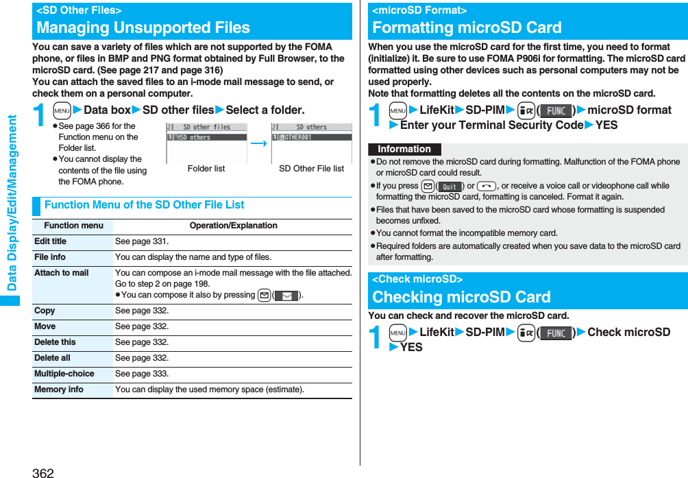 362Data Display/Edit/ManagementYou can save a variety of files which are not supported by the FOMA phone, or files in BMP and PNG format obtained by Full Browser, to the microSD card. (See page 217 and page 316)You can attach the saved files to an i-mode mail message to send, or check them on a personal computer.1mData boxSD other filesSelect a folder.pSee page 366 for the Function menu on the Folder list.pYou cannot display the contents of the file using the FOMA phone.&lt;SD Other Files&gt;Managing Unsupported FilesFolder list SD Other File listFunction Menu of the SD Other File ListFunction menu Operation/ExplanationEdit title See page 331.File info You can display the name and type of files.Attach to mail You can compose an i-mode mail message with the file attached.Go to step 2 on page 198.pYou can compose it also by pressing l().Copy See page 332.Move See page 332.Delete this See page 332.Delete all See page 332.Multiple-choice See page 333.Memory info You can display the used memory space (estimate).When you use the microSD card for the first time, you need to format (initialize) it. Be sure to use FOMA P906i for formatting. The microSD card formatted using other devices such as personal computers may not be used properly. Note that formatting deletes all the contents on the microSD card.1mLifeKitSD-PIMi()microSD formatEnter your Terminal Security CodeYESYou can check and recover the microSD card.1mLifeKitSD-PIMi()Check microSDYES&lt;microSD Format&gt;Formatting microSD CardInformationpDo not remove the microSD card during formatting. Malfunction of the FOMA phone or microSD card could result.pIf you press +l() or -h, or receive a voice call or videophone call while formatting the microSD card, formatting is canceled. Format it again.pFiles that have been saved to the microSD card whose formatting is suspended becomes unfixed.pYou cannot format the incompatible memory card.pRequired folders are automatically created when you save data to the microSD card after formatting.&lt;Check microSD&gt;Checking microSD Card