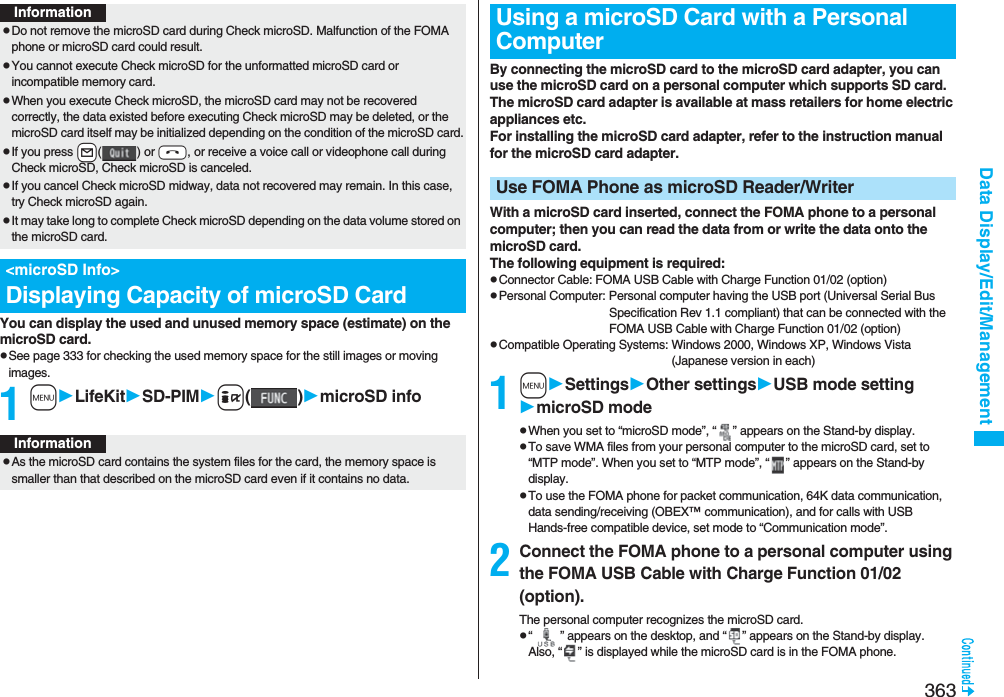 363Data Display/Edit/ManagementYou can display the used and unused memory space (estimate) on the microSD card.pSee page 333 for checking the used memory space for the still images or moving images.1mLifeKitSD-PIMi()microSD infoInformationpDo not remove the microSD card during Check microSD. Malfunction of the FOMA phone or microSD card could result.pYou cannot execute Check microSD for the unformatted microSD card or incompatible memory card.pWhen you execute Check microSD, the microSD card may not be recovered correctly, the data existed before executing Check microSD may be deleted, or the microSD card itself may be initialized depending on the condition of the microSD card.pIf you press +l() or -h, or receive a voice call or videophone call during Check microSD, Check microSD is canceled.pIf you cancel Check microSD midway, data not recovered may remain. In this case, try Check microSD again.pIt may take long to complete Check microSD depending on the data volume stored on the microSD card.&lt;microSD Info&gt;Displaying Capacity of microSD CardInformationpAs the microSD card contains the system files for the card, the memory space is smaller than that described on the microSD card even if it contains no data.By connecting the microSD card to the microSD card adapter, you can use the microSD card on a personal computer which supports SD card. The microSD card adapter is available at mass retailers for home electric appliances etc.For installing the microSD card adapter, refer to the instruction manual for the microSD card adapter.With a microSD card inserted, connect the FOMA phone to a personal computer; then you can read the data from or write the data onto the microSD card.The following equipment is required:pConnector Cable: FOMA USB Cable with Charge Function 01/02 (option)pPersonal Computer: Personal computer having the USB port (Universal Serial Bus Specification Rev 1.1 compliant) that can be connected with the FOMA USB Cable with Charge Function 01/02 (option)pCompatible Operating Systems: Windows 2000, Windows XP, Windows Vista (Japanese version in each)1mSettingsOther settingsUSB mode settingmicroSD modepWhen you set to “microSD mode”, “ ” appears on the Stand-by display.pTo save WMA files from your personal computer to the microSD card, set to “MTP mode”. When you set to “MTP mode”, “ ” appears on the Stand-by display.pTo use the FOMA phone for packet communication, 64K data communication, data sending/receiving (OBEX™ communication), and for calls with USB Hands-free compatible device, set mode to “Communication mode”. 2Connect the FOMA phone to a personal computer using the FOMA USB Cable with Charge Function 01/02 (option).The personal computer recognizes the microSD card.p“ ” appears on the desktop, and “ ” appears on the Stand-by display. Also, “ ” is displayed while the microSD card is in the FOMA phone.Using a microSD Card with a Personal ComputerUse FOMA Phone as microSD Reader/Writer