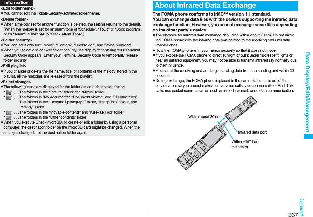 367Data Display/Edit/Management&lt;Edit folder name&gt;pYou cannot edit the Folder-Security-activated folder name.&lt;Delete folder&gt;pWhen a melody set for another function is deleted, the setting returns to the default. (When the melody is set for an alarm tone of “Schedule”, “ToDo” or “Book program”, or for “Alarm”, it switches to “Clock Alarm Tone”.)&lt;Folder security&gt;pYou can set it only for “i-mode”, “Camera”, “User folder”, and “Voice recorder”.pWhen you select a folder with folder security, the display for entering your Terminal Security Code appears. Enter your Terminal Security Code to temporarily release folder security.&lt;Edit playlist&gt;pIf you change or delete the file name, title, or contents of the melody stored in the playlist, all the melodies are released from the playlist.&lt;Select storage&gt;pThe following icons are displayed for the folder set as a destination folder:“ ”  . . .The folders in the “Picture” folder and “Movie” folder“ ”  . . .The folders in “My documents”, “Document viewer”, and “SD other files”The folders in the “Decomail-pictograph” folder, “Image Box” folder, and “Melody” folder“ ”  . . .The folders in the “Movable contents” and “Kisekae Tool” folder“ ”  . . .The folders in the “Other contents” folderpWhen you execute Check microSD, or create or edit a folder by using a personal computer, the destination folder on the microSD card might be changed. When the setting is changed, set the destination folder again.InformationThe FOMA phone conforms to IrMC™ version 1.1 standard.You can exchange data files with the devices supporting the infrared data exchange function. However, you cannot exchange some files depending on the other party’s device.pThe distance for infrared data exchange should be within about 20 cm. Do not move the FOMA phone with the infrared data port pointed to the receiving end until data transfer ends.pHold the FOMA phone with your hands securely so that it does not move.pIf you expose the FOMA phone to direct sunlight or put it under fluorescent lights or near an infrared equipment, you may not be able to transmit infrared ray normally due to their influence.pFirst set at the receiving end and begin sending data from the sending end within 30 seconds.pDuring exchange, the FOMA phone is placed in the same state as it is out of the service area, so you cannot make/receive voice calls, videophone calls or PushTalk calls, use packet communication such as i-mode or mail, or do data communication.About Infrared Data ExchangeInfrared data portWithin ±15° from the centerWithin about 20 cm