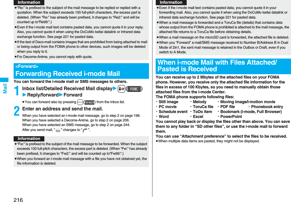 216MailYou can forward the i-mode mail or SMS messages to others.1Inbox list/Detailed Received Mail displayi()Reply/forwardForwardpYou can forward also by pressing m( ) from the Inbox list.2Enter an address and send the mail.When you have selected an i-mode mail message, go to step 2 on page 198.When you have selected a Decome-Anime, go to step 2 on page 206.When you have selected an SMS message, go to step 2 on page 244.After you send mail, “ ” changes to “ ”.p“Re:” is prefixed to the subject of the mail message to be replied or replied with a quotation. When the subject exceeds 100 full-pitch characters, the excess part is deleted. (When “Re:” has already been prefixed, it changes to “Re2:” and will be counted up to“Re99:”.)pEven if the i-mode mail text contains pasted data, you cannot quote it in your reply. Also, you cannot quote it when using the DoCoMo keitai datalink or infrared data exchange function. See page 221 for pasted data.pIf the text of Deco-mail contains images that are prohibited from being attached to mail or being output from the FOMA phone to other devices, such images will be deleted when you reply to it.pFor Decome-Anime, you cannot reply with quote.&lt;Forward&gt;Forwarding Received i-mode MailInformationInformationp“Fw:” is prefixed to the subject of the mail message to be forwarded. When the subject exceeds 100 full-pitch characters, the excess part is deleted. (When “Fw:” has already been prefixed, it changes to “Fw2:” and will be counted up to“Fw99:”.)pWhen you forward an i-mode mail message with a file you have not obtained yet, the file information is deleted. You can receive up to 2 Mbytes of the attached files on your FOMA phone. However, you receive only the attached file information for the files in excess of 100 Kbytes, so you need to manually obtain those attached files from the i-mode Center. The FOMA phone supports following files: ・Still image ・Melody ・Moving image/i-motion movie・PC movie ・ToruCa file ・PDF file ・Phonebook entry・Schedule event ・ToDo item ・Bookmark (i-mode, Full Browser)・Word ・Excel ・PowerPointYou cannot play back or display the files other than above. You can save them to any folder in “SD other files”, or use the i-mode mail to forward them.You can use “Attachment preference” to select the files to be received.pWhen multiple data items are pasted, they might not be displayed.pEven if the i-mode mail text contains pasted data, you cannot quote it in your forwarding mail. Also, you cannot quote it when using the DoCoMo keitai datalink or infrared data exchange function. See page 221 for pasted data.pWhen a mail message is forwarded and a ToruCa file (details) that contains data whose output from the FOMA phone is prohibited is attached to the mail message, the attached file returns to a ToruCa file before obtaining details.pWhen a mail message on the microSD card is forwarded, the attached file is deleted.pWhen you “Forward” a mail/SMS message received to Number B/Address B in Dual Mode of 2in1, the sent mail message is retained in the Outbox or Draft, even if you switch to A Mode.When i-mode Mail with Files Attached/Pasted is ReceivedInformation