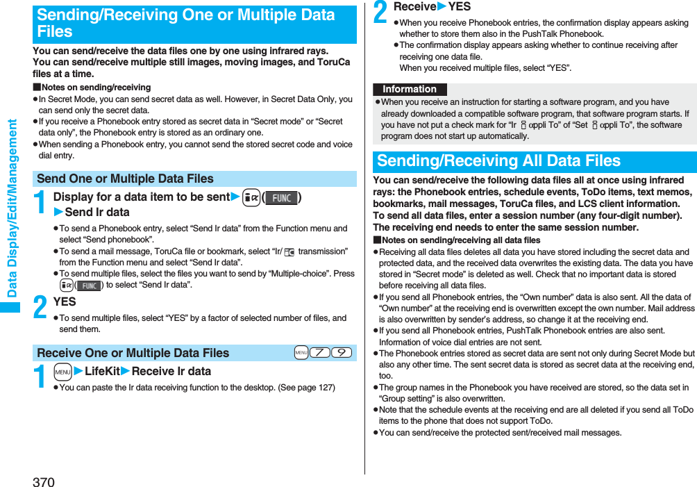 370Data Display/Edit/ManagementYou can send/receive the data files one by one using infrared rays.You can send/receive multiple still images, moving images, and ToruCa files at a time.■Notes on sending/receivingpIn Secret Mode, you can send secret data as well. However, in Secret Data Only, you can send only the secret data.pIf you receive a Phonebook entry stored as secret data in “Secret mode” or “Secret data only”, the Phonebook entry is stored as an ordinary one.pWhen sending a Phonebook entry, you cannot send the stored secret code and voice dial entry.1Display for a data item to be senti()Send Ir datapTo send a Phonebook entry, select “Send Ir data” from the Function menu and select “Send phonebook”.pTo send a mail message, ToruCa file or bookmark, select “Ir/  transmission” from the Function menu and select “Send Ir data”.pTo send multiple files, select the files you want to send by “Multiple-choice”. Press i( ) to select “Send Ir data”.2YESpTo send multiple files, select “YES” by a factor of selected number of files, and send them.1mLifeKitReceive Ir datapYou can paste the Ir data receiving function to the desktop. (See page 127)Sending/Receiving One or Multiple Data FilesSend One or Multiple Data Files+m-7-9Receive One or Multiple Data Files2ReceiveYESpWhen you receive Phonebook entries, the confirmation display appears asking whether to store them also in the PushTalk Phonebook.pThe confirmation display appears asking whether to continue receiving after receiving one data file.When you received multiple files, select “YES”.You can send/receive the following data files all at once using infrared rays: the Phonebook entries, schedule events, ToDo items, text memos, bookmarks, mail messages, ToruCa files, and LCS client information.To send all data files, enter a session number (any four-digit number). The receiving end needs to enter the same session number.■Notes on sending/receiving all data filespReceiving all data files deletes all data you have stored including the secret data and protected data, and the received data overwrites the existing data. The data you have stored in “Secret mode” is deleted as well. Check that no important data is stored before receiving all data files.pIf you send all Phonebook entries, the “Own number” data is also sent. All the data of “Own number” at the receiving end is overwritten except the own number. Mail address is also overwritten by sender’s address, so change it at the receiving end.pIf you send all Phonebook entries, PushTalk Phonebook entries are also sent. Information of voice dial entries are not sent.pThe Phonebook entries stored as secret data are sent not only during Secret Mode but also any other time. The sent secret data is stored as secret data at the receiving end, too.pThe group names in the Phonebook you have received are stored, so the data set in “Group setting” is also overwritten.pNote that the schedule events at the receiving end are all deleted if you send all ToDo items to the phone that does not support ToDo.pYou can send/receive the protected sent/received mail messages.InformationpWhen you receive an instruction for starting a software program, and you have already downloaded a compatible software program, that software program starts. If you have not put a check mark for “Ir iαppli To” of “Set iαppli To”, the software program does not start up automatically.Sending/Receiving All Data Files