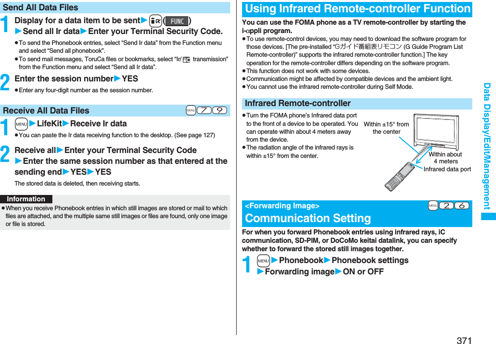 371Data Display/Edit/Management1Display for a data item to be senti()Send all Ir dataEnter your Terminal Security Code.pTo send the Phonebook entries, select “Send Ir data” from the Function menu and select “Send all phonebook”.pTo send mail messages, ToruCa files or bookmarks, select “Ir/  transmission” from the Function menu and select “Send all Ir data”.2Enter the session numberYESpEnter any four-digit number as the session number.1mLifeKitReceive Ir datapYou can paste the Ir data receiving function to the desktop. (See page 127)2Receive allEnter your Terminal Security CodeEnter the same session number as that entered at the sending endYESYESThe stored data is deleted, then receiving starts.Send All Data Files+m-7-9Receive All Data FilesInformationpWhen you receive Phonebook entries in which still images are stored or mail to which files are attached, and the multiple same still images or files are found, only one image or file is stored.You can use the FOMA phone as a TV remote-controller by starting the i-αppli program.pTo use remote-control devices, you may need to download the software program for those devices. [The pre-installed “Gガイド番組表リモコン (G Guide Program List Remote-controller)” supports the infrared remote-controller function.] The key operation for the remote-controller differs depending on the software program.pThis function does not work with some devices.pCommunication might be affected by compatible devices and the ambient light.pYou cannot use the infrared remote-controller during Self Mode.pTurn the FOMA phone’s Infrared data port to the front of a device to be operated. You can operate within about 4 meters away from the device.pThe radiation angle of the infrared rays is within ±15° from the center.For when you forward Phonebook entries using infrared rays, iC communication, SD-PIM, or DoCoMo keitai datalink, you can specify whether to forward the stored still images together.1mPhonebookPhonebook settingsForwarding imageON or OFFUsing Infrared Remote-controller FunctionInfrared Remote-controller+m-2-6&lt;Forwarding Image&gt;Communication SettingWithin about 4 metersInfrared data portWithin ±15° from the center
