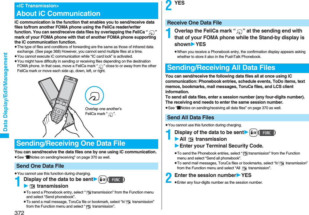 372Data Display/Edit/ManagementiC communication is the function that enables you to send/receive data files to/from another FOMA phone using the FeliCa reader/writer function. You can send/receive data files by overlapping the FeliCa “ ” mark of your FOMA phone with that of another FOMA phone supporting the iC communication function.pThe type of files and conditions of forwarding are the same as those of infrared data exchange. (See page 368) However, you cannot send multiple files at a time.pYou cannot execute iC communication while “IC card lock” is activated.pYou might have difficulty in sending or receiving files depending on the destination FOMA phone. In that case, move a FeliCa mark “ ” close to or away from the other FeliCa mark or move each side up, down, left, or right.You can send/receive the data files one by one using iC communication.pSee “■Notes on sending/receiving” on page 370 as well.pYou cannot use this function during charging.1Display of the data to be senti() transmissionpTo send a Phonebook entry, select “ transmission” from the Function menu and select “Send phonebook”.pTo send a mail message, ToruCa file or bookmark, select “Ir/  transmission” from the Function menu and select “  transmission”.&lt;iC Transmission&gt;About iC CommunicationSending/Receiving One Data FileSend One Data FileOverlap one another’s FeliCa mark “ ”.2YES1Overlap the FeliCa mark “ ” at the sending end with that of your FOMA phone while the Stand-by display is shownYESpWhen you receive a Phonebook entry, the confirmation display appears asking whether to store it also in the PushTalk Phonebook.You can send/receive the following data files all at once using iC communication: Phonebook entries, schedule events, ToDo items, text memos, bookmarks, mail messages, ToruCa files, and LCS client information.To send all data files, enter a session number (any four-digits number). The receiving end needs to enter the same session number.pSee “■Notes on sending/receiving all data files” on page 370 as well.pYou cannot use this function during charging.1Display of the data to be senti()All  transmissionEnter your Terminal Security Code.pTo send the Phonebook entries, select “ transmission” from the Function menu and select “Send all phonebook”.pTo send mail messages, ToruCa files or bookmarks, select “Ir/  transmission” from the Function menu and select “All   transmission”.2Enter the session numberYESpEnter any four-digits number as the session number.Receive One Data FileSending/Receiving All Data FilesSend All Data Files