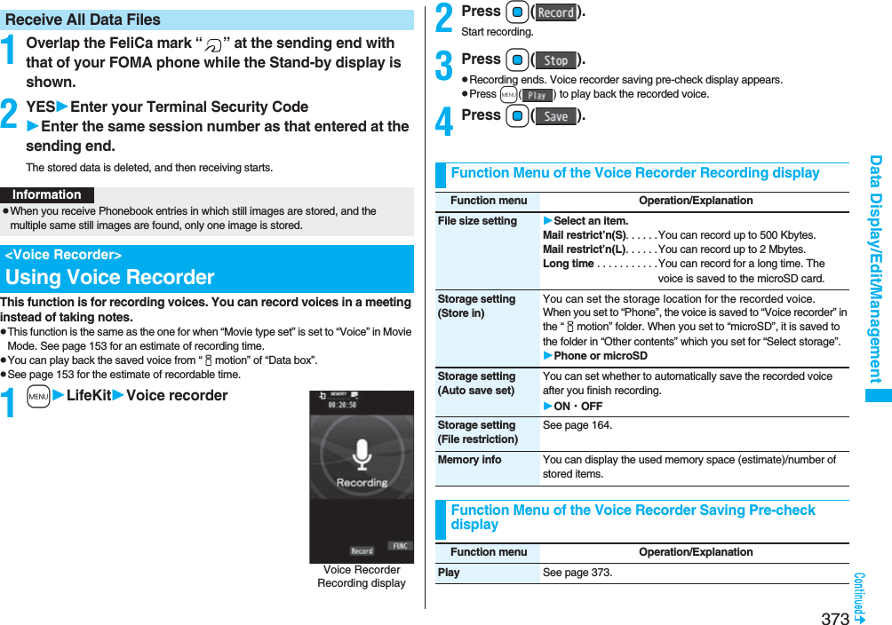373Data Display/Edit/Management1Overlap the FeliCa mark “ ” at the sending end with that of your FOMA phone while the Stand-by display is shown.2YESEnter your Terminal Security CodeEnter the same session number as that entered at the sending end.The stored data is deleted, and then receiving starts.This function is for recording voices. You can record voices in a meeting instead of taking notes.pThis function is the same as the one for when “Movie type set” is set to “Voice” in Movie Mode. See page 153 for an estimate of recording time.pYou can play back the saved voice from “imotion” of “Data box”.pSee page 153 for the estimate of recordable time. 1mLifeKitVoice recorderReceive All Data FilesInformationpWhen you receive Phonebook entries in which still images are stored, and the multiple same still images are found, only one image is stored.&lt;Voice Recorder&gt;Using Voice RecorderVoice Recorder Recording display2Press Oo().Start recording.3Press Oo().pRecording ends. Voice recorder saving pre-check display appears.pPress m( ) to play back the recorded voice.4Press Oo().Function Menu of the Voice Recorder Recording displayFunction menu Operation/ExplanationFile size setting Select an item.Mail restrict’n(S). . . . . .You can record up to 500 Kbytes.Mail restrict’n(L). . . . . .You can record up to 2 Mbytes.Long time . . . . . . . . . . .You can record for a long time. The voice is saved to the microSD card.Storage setting(Store in)You can set the storage location for the recorded voice.When you set to “Phone”, the voice is saved to “Voice recorder” in the “imotion” folder. When you set to “microSD”, it is saved to the folder in “Other contents” which you set for “Select storage”.Phone or microSDStorage setting(Auto save set)You can set whether to automatically save the recorded voice after you finish recording.ON・OFFStorage setting(File restriction)See page 164.Memory info You can display the used memory space (estimate)/number of stored items.Function Menu of the Voice Recorder Saving Pre-check displayFunction menu Operation/ExplanationPlay See page 373.