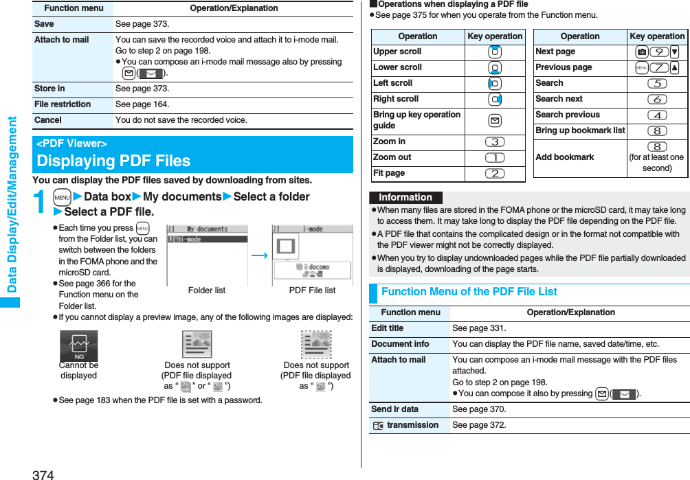 374Data Display/Edit/ManagementYou can display the PDF files saved by downloading from sites.1mData boxMy documentsSelect a folderSelect a PDF file.pEach time you press m from the Folder list, you can switch between the folders in the FOMA phone and the microSD card.pSee page 366 for the Function menu on the Folder list.pIf you cannot display a preview image, any of the following images are displayed:pSee page 183 when the PDF file is set with a password.Save See page 373.Attach to mail You can save the recorded voice and attach it to i-mode mail.Go to step 2 on page 198.pYou can compose an i-mode mail message also by pressing l().Store in See page 373.File restriction See page 164.Cancel You do not save the recorded voice.&lt;PDF Viewer&gt;Displaying PDF FilesFunction menu Operation/ExplanationFolder list PDF File listDoes not support(PDF file displayed as “ ” or “ ”)Cannot be displayedDoes not support(PDF file displayed as “ ”)■Operations when displaying a PDF filepSee page 375 for when you operate from the Function menu.Operation Key operationUpper scroll ZoLower scroll XoLeft scroll CoRight scroll VoBring up key operation guide lZoom in 3Zoom out 1Fit page 2Operation Key operationNext page c9&gt;Previous page m7&lt;Search 5Search next 6Search previous 4Bring up bookmark list 8Add bookmark8(for at least one second)InformationpWhen many files are stored in the FOMA phone or the microSD card, it may take long to access them. It may take long to display the PDF file depending on the PDF file.pA PDF file that contains the complicated design or in the format not compatible with the PDF viewer might not be correctly displayed.pWhen you try to display undownloaded pages while the PDF file partially downloaded is displayed, downloading of the page starts.Function Menu of the PDF File ListFunction menu Operation/ExplanationEdit title See page 331.Document info You can display the PDF file name, saved date/time, etc.Attach to mail You can compose an i-mode mail message with the PDF files attached.Go to step 2 on page 198.pYou can compose it also by pressing l().Send Ir data See page 370. transmission See page 372.