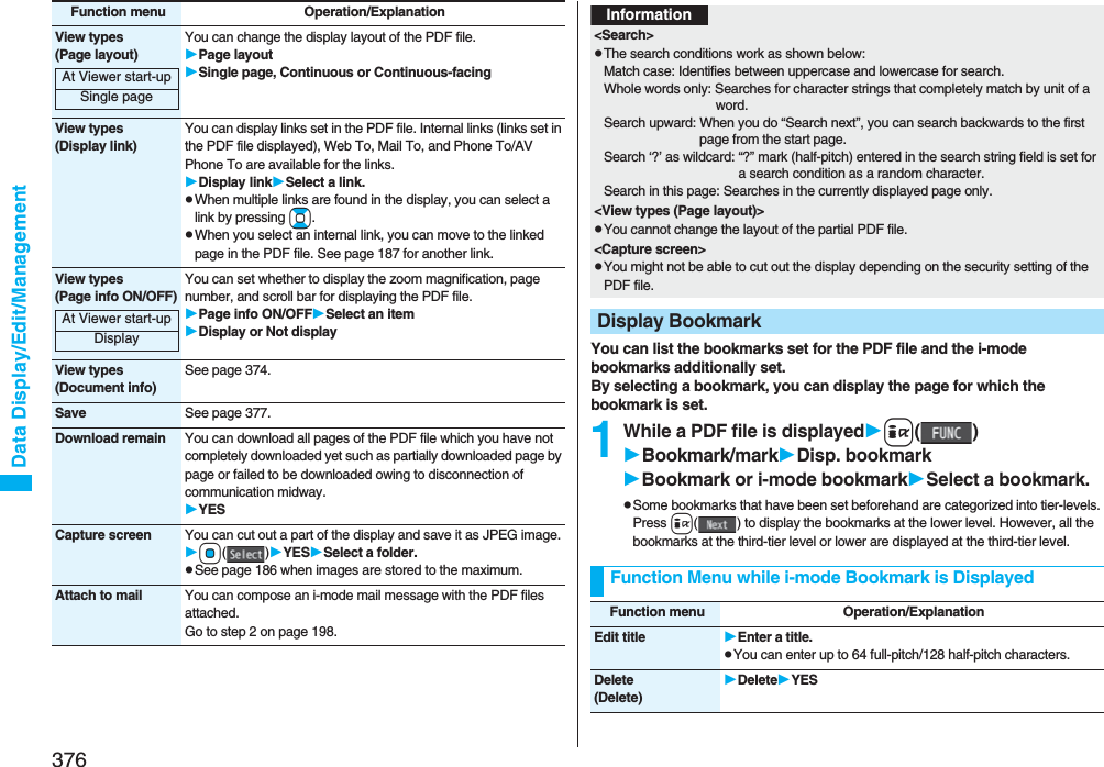 376Data Display/Edit/ManagementView types(Page layout)You can change the display layout of the PDF file.Page layoutSingle page, Continuous or Continuous-facingView types(Display link)You can display links set in the PDF file. Internal links (links set in the PDF file displayed), Web To, Mail To, and Phone To/AV Phone To are available for the links.Display linkSelect a link.pWhen multiple links are found in the display, you can select a link by pressing Bo.pWhen you select an internal link, you can move to the linked page in the PDF file. See page 187 for another link.View types(Page info ON/OFF)You can set whether to display the zoom magnification, page number, and scroll bar for displaying the PDF file.Page info ON/OFFSelect an itemDisplay or Not displayView types(Document info)See page 374.Save See page 377.Download remain You can download all pages of the PDF file which you have not completely downloaded yet such as partially downloaded page by page or failed to be downloaded owing to disconnection of communication midway.YESCapture screen You can cut out a part of the display and save it as JPEG image.Oo()YESSelect a folder.pSee page 186 when images are stored to the maximum.Attach to mail You can compose an i-mode mail message with the PDF files attached.Go to step 2 on page 198.Function menu Operation/ExplanationAt Viewer start-upSingle pageAt Viewer start-upDisplay You can list the bookmarks set for the PDF file and the i-mode bookmarks additionally set.By selecting a bookmark, you can display the page for which the bookmark is set.1While a PDF file is displayedi()Bookmark/markDisp. bookmarkBookmark or i-mode bookmarkSelect a bookmark.pSome bookmarks that have been set beforehand are categorized into tier-levels. Press i( ) to display the bookmarks at the lower level. However, all the bookmarks at the third-tier level or lower are displayed at the third-tier level.Information&lt;Search&gt;pThe search conditions work as shown below:Match case: Identifies between uppercase and lowercase for search.Whole words only: Searches for character strings that completely match by unit of a word.Search upward: When you do “Search next”, you can search backwards to the first page from the start page.Search ‘?’ as wildcard: “?” mark (half-pitch) entered in the search string field is set for a search condition as a random character.Search in this page: Searches in the currently displayed page only.&lt;View types (Page layout)&gt;pYou cannot change the layout of the partial PDF file.&lt;Capture screen&gt;pYou might not be able to cut out the display depending on the security setting of the PDF file.Display BookmarkFunction Menu while i-mode Bookmark is DisplayedFunction menu Operation/ExplanationEdit title Enter a title.pYou can enter up to 64 full-pitch/128 half-pitch characters.Delete(Delete)DeleteYES