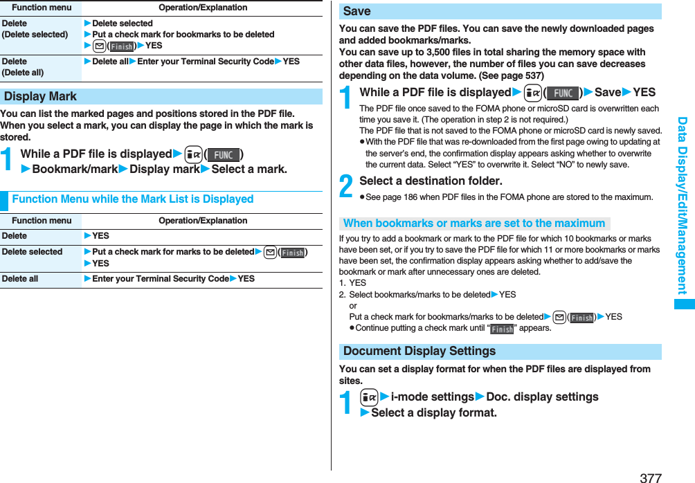 377Data Display/Edit/ManagementYou can list the marked pages and positions stored in the PDF file.When you select a mark, you can display the page in which the mark is stored.1While a PDF file is displayedi()Bookmark/markDisplay markSelect a mark.Delete(Delete selected)Delete selectedPut a check mark for bookmarks to be deletedl()YESDelete(Delete all)Delete allEnter your Terminal Security CodeYESDisplay MarkFunction menu Operation/ExplanationFunction Menu while the Mark List is DisplayedFunction menu Operation/ExplanationDelete YESDelete selected Put a check mark for marks to be deletedl()YESDelete all Enter your Terminal Security CodeYESYou can save the PDF files. You can save the newly downloaded pages and added bookmarks/marks.You can save up to 3,500 files in total sharing the memory space with other data files, however, the number of files you can save decreases depending on the data volume. (See page 537)1While a PDF file is displayedi()SaveYESThe PDF file once saved to the FOMA phone or microSD card is overwritten each time you save it. (The operation in step 2 is not required.)The PDF file that is not saved to the FOMA phone or microSD card is newly saved.pWith the PDF file that was re-downloaded from the first page owing to updating at the server’s end, the confirmation display appears asking whether to overwrite the current data. Select “YES” to overwrite it. Select “NO” to newly save.2Select a destination folder.pSee page 186 when PDF files in the FOMA phone are stored to the maximum.If you try to add a bookmark or mark to the PDF file for which 10 bookmarks or marks have been set, or if you try to save the PDF file for which 11 or more bookmarks or marks have been set, the confirmation display appears asking whether to add/save the bookmark or mark after unnecessary ones are deleted.1. YES2. Select bookmarks/marks to be deletedYESorPut a check mark for bookmarks/marks to be deletedl()YESpContinue putting a check mark until “ ” appears.You can set a display format for when the PDF files are displayed from sites.1ii-mode settingsDoc. display settingsSelect a display format.SaveWhen bookmarks or marks are set to the maximumDocument Display Settings