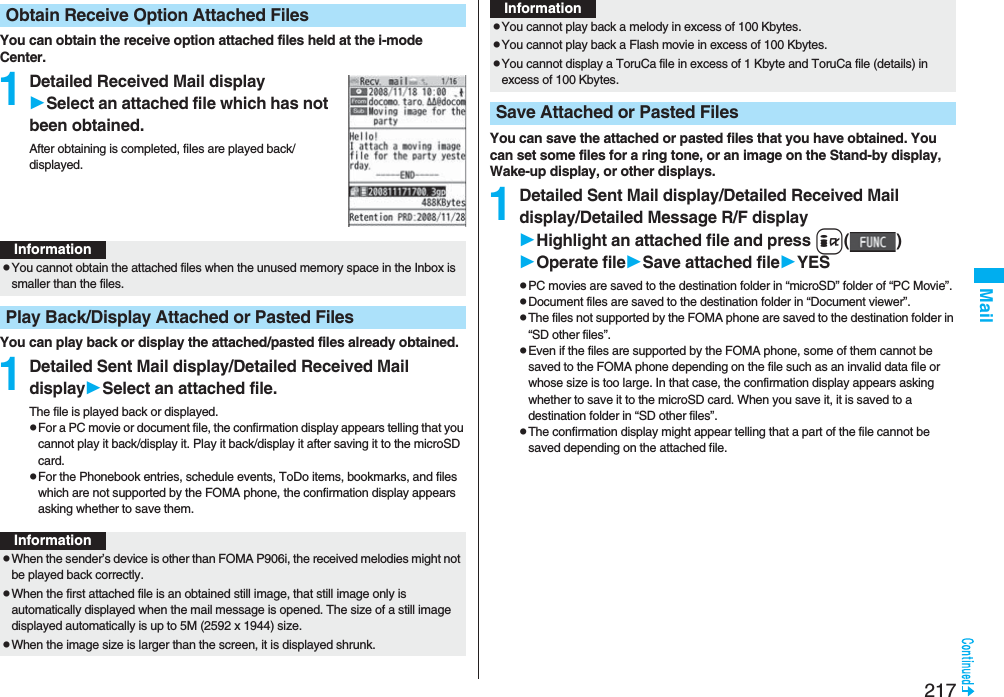 217MailYou can obtain the receive option attached files held at the i-mode Center.1Detailed Received Mail displaySelect an attached file which has not been obtained.After obtaining is completed, files are played back/displayed.You can play back or display the attached/pasted files already obtained.1Detailed Sent Mail display/Detailed Received Mail displaySelect an attached file.The file is played back or displayed.pFor a PC movie or document file, the confirmation display appears telling that you cannot play it back/display it. Play it back/display it after saving it to the microSD card.pFor the Phonebook entries, schedule events, ToDo items, bookmarks, and files which are not supported by the FOMA phone, the confirmation display appears asking whether to save them.Obtain Receive Option Attached FilesInformationpYou cannot obtain the attached files when the unused memory space in the Inbox is smaller than the files.Play Back/Display Attached or Pasted FilesInformationpWhen the sender’s device is other than FOMA P906i, the received melodies might not be played back correctly.pWhen the first attached file is an obtained still image, that still image only is automatically displayed when the mail message is opened. The size of a still image displayed automatically is up to 5M (2592 x 1944) size. pWhen the image size is larger than the screen, it is displayed shrunk.You can save the attached or pasted files that you have obtained. You can set some files for a ring tone, or an image on the Stand-by display, Wake-up display, or other displays.1Detailed Sent Mail display/Detailed Received Mail display/Detailed Message R/F displayHighlight an attached file and press i()Operate fileSave attached fileYESpPC movies are saved to the destination folder in “microSD” folder of “PC Movie”.pDocument files are saved to the destination folder in “Document viewer”.pThe files not supported by the FOMA phone are saved to the destination folder in “SD other files”.pEven if the files are supported by the FOMA phone, some of them cannot be saved to the FOMA phone depending on the file such as an invalid data file or whose size is too large. In that case, the confirmation display appears asking whether to save it to the microSD card. When you save it, it is saved to a destination folder in “SD other files”.pThe confirmation display might appear telling that a part of the file cannot be saved depending on the attached file.pYou cannot play back a melody in excess of 100 Kbytes.pYou cannot play back a Flash movie in excess of 100 Kbytes.pYou cannot display a ToruCa file in excess of 1 Kbyte and ToruCa file (details) in excess of 100 Kbytes.Save Attached or Pasted FilesInformation