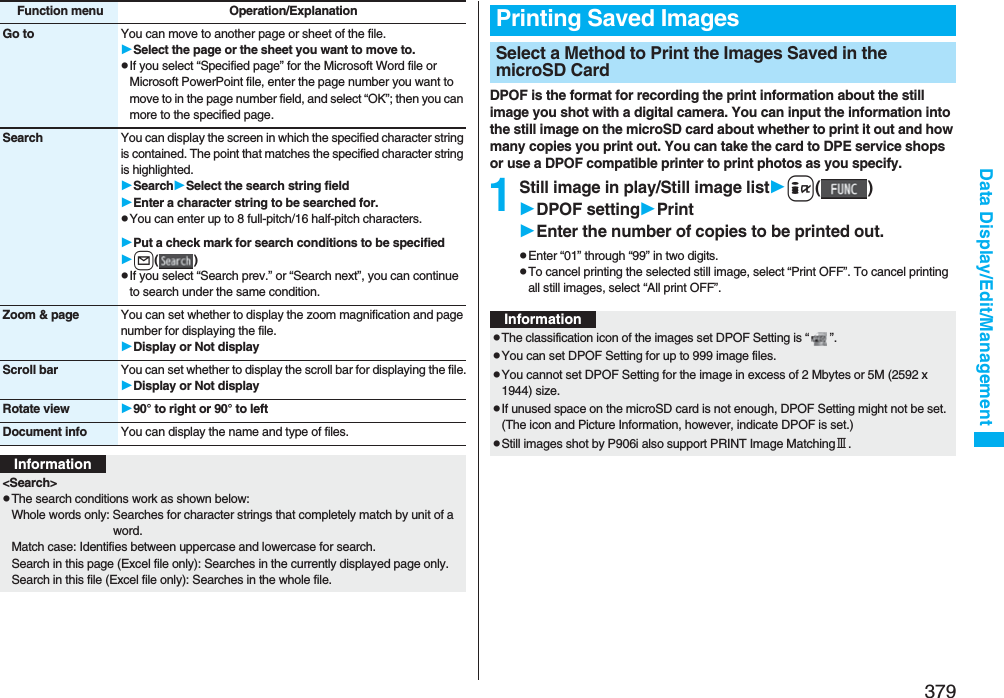 379Data Display/Edit/ManagementGo to You can move to another page or sheet of the file.Select the page or the sheet you want to move to.pIf you select “Specified page” for the Microsoft Word file or Microsoft PowerPoint file, enter the page number you want to move to in the page number field, and select “OK”; then you can more to the specified page.Search You can display the screen in which the specified character string is contained. The point that matches the specified character string is highlighted.SearchSelect the search string fieldEnter a character string to be searched for.pYou can enter up to 8 full-pitch/16 half-pitch characters.Put a check mark for search conditions to be specifiedl()pIf you select “Search prev.” or “Search next”, you can continue to search under the same condition.Zoom &amp; page You can set whether to display the zoom magnification and page number for displaying the file.Display or Not displayScroll bar You can set whether to display the scroll bar for displaying the file.Display or Not displayRotate view 90° to right or 90° to leftDocument info You can display the name and type of files.Function menu Operation/ExplanationInformation&lt;Search&gt;pThe search conditions work as shown below:Whole words only: Searches for character strings that completely match by unit of a word.Match case: Identifies between uppercase and lowercase for search.Search in this page (Excel file only): Searches in the currently displayed page only.Search in this file (Excel file only): Searches in the whole file.DPOF is the format for recording the print information about the still image you shot with a digital camera. You can input the information into the still image on the microSD card about whether to print it out and how many copies you print out. You can take the card to DPE service shops or use a DPOF compatible printer to print photos as you specify.1Still image in play/Still image listi()DPOF settingPrintEnter the number of copies to be printed out.pEnter “01” through “99” in two digits.pTo cancel printing the selected still image, select “Print OFF”. To cancel printing all still images, select “All print OFF”.Printing Saved ImagesSelect a Method to Print the Images Saved in the microSD CardInformationpThe classification icon of the images set DPOF Setting is “ ”.pYou can set DPOF Setting for up to 999 image files.pYou cannot set DPOF Setting for the image in excess of 2 Mbytes or 5M (2592 x 1944) size.pIf unused space on the microSD card is not enough, DPOF Setting might not be set. (The icon and Picture Information, however, indicate DPOF is set.)pStill images shot by P906i also support PRINT Image MatchingⅢ.