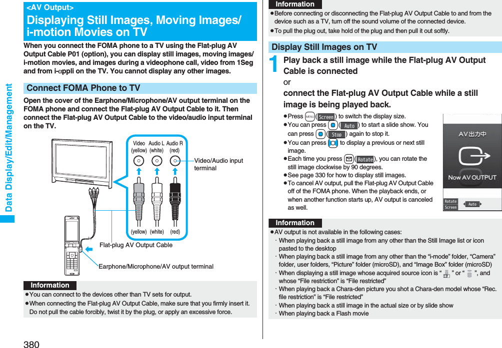 380Data Display/Edit/ManagementWhen you connect the FOMA phone to a TV using the Flat-plug AV Output Cable P01 (option), you can display still images, moving images/i-motion movies, and images during a videophone call, video from 1Seg and from i-αppli on the TV. You cannot display any other images.Open the cover of the Earphone/Microphone/AV output terminal on the FOMA phone and connect the Flat-plug AV Output Cable to it. Then connect the Flat-plug AV Output Cable to the video/audio input terminal on the TV.&lt;AV Output&gt;Displaying Still Images, Moving Images/i-motion Movies on TVConnect FOMA Phone to TVVideo(yellow)Audio L(white)Audio R(red)(yellow) (white) (red)Video/Audio input terminalEarphone/Microphone/AV output terminalFlat-plug AV Output CableInformationpYou can connect to the devices other than TV sets for output.pWhen connecting the Flat-plug AV Output Cable, make sure that you firmly insert it. Do not pull the cable forcibly, twist it by the plug, or apply an excessive force.1Play back a still image while the Flat-plug AV Output Cable is connectedor connect the Flat-plug AV Output Cable while a still image is being played back.pPress m( ) to switch the display size.pYou can press Oo( ) to start a slide show. You can press Oo( ) again to stop it.pYou can press No to display a previous or next still image.pEach time you press l( ), you can rotate the still image clockwise by 90 degrees.pSee page 330 for how to display still images.pTo cancel AV output, pull the Flat-plug AV Output Cable off of the FOMA phone. When the playback ends, or when another function starts up, AV output is canceled as well.pBefore connecting or disconnecting the Flat-plug AV Output Cable to and from the device such as a TV, turn off the sound volume of the connected device.pTo pull the plug out, take hold of the plug and then pull it out softly.Display Still Images on TVInformationInformationpAV output is not available in the following cases:・When playing back a still image from any other than the Still Image list or icon pasted to the desktop・When playing back a still image from any other than the “i-mode” folder, “Camera” folder, user folders, “Picture” folder (microSD), and “Image Box” folder (microSD)・When displaying a still image whose acquired source icon is “ ” or “ ”, and whose “File restriction” is “File restricted”・When playing back a Chara-den picture you shot a Chara-den model whose “Rec. file restriction” is “File restricted”・When playing back a still image in the actual size or by slide show・When playing back a Flash movie