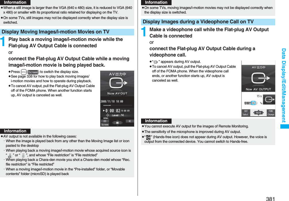 381Data Display/Edit/Management1Play back a moving image/i-motion movie while the Flat-plug AV Output Cable is connectedorconnect the Flat-plug AV Output Cable while a moving image/i-motion movie is being played back.pPress m( ) to switch the display size.pSee page 338 for how to play back moving images/i-motion movies and how to operate during playback.pTo cancel AV output, pull the Flat-plug AV Output Cable off of the FOMA phone. When another function starts up, AV output is canceled as well.pWhen a still image is larger than the VGA (640 x 480) size, it is reduced to VGA (640 x 480) or smaller with its proportional ratio retained for displaying on the TV.pOn some TVs, still images may not be displayed correctly when the display size is switched.Display Moving Images/i-motion Movies on TVInformationInformationpAV output is not available in the following cases:・When the image is played back from any other than the Moving Image list or icon pasted to the desktop・When playing back a moving image/i-motion movie whose acquired source icon is “ ” or “ ”, and whose “File restriction” is “File restricted”・When playing back a Chara-den movie you shot a Chara-den model whose “Rec. file restriction” is “File restricted”・When a moving image/i-motion movie in the “Pre-installed” folder, or “Movable contents” folder (microSD) is played back1Make a videophone call while the Flat-plug AV Output Cable is connectedorconnect the Flat-plug AV Output Cable during a videophone call.p“ ” appears during AV output.pTo cancel AV output, pull the Flat-plug AV Output Cable off of the FOMA phone. When the videophone call ends, or another function starts up, AV output is canceled as well.pOn some TVs, moving images/i-motion movies may not be displayed correctly when the display size is switched.Display Images during a Videophone Call on TVInformationInformationpYou cannot execute AV output for the images of Remote Monitoring.pThe sensitivity of the microphone is improved during AV output.p“ ” (Hands-free icon) does not appear during AV output. However, the voice is output from the connected device. You cannot switch to Hands-free.