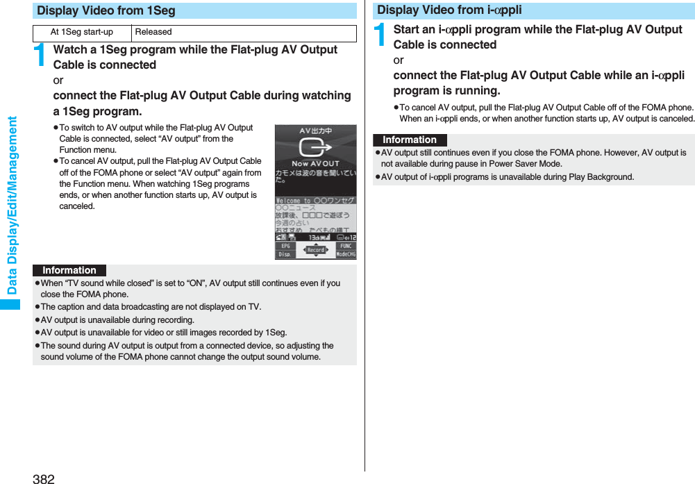 382Data Display/Edit/Management1Watch a 1Seg program while the Flat-plug AV Output Cable is connectedorconnect the Flat-plug AV Output Cable during watching a 1Seg program.pTo switch to AV output while the Flat-plug AV Output Cable is connected, select “AV output” from the Function menu.pTo cancel AV output, pull the Flat-plug AV Output Cable off of the FOMA phone or select “AV output” again from the Function menu. When watching 1Seg programs ends, or when another function starts up, AV output is canceled.Display Video from 1SegAt 1Seg start-up ReleasedInformationpWhen “TV sound while closed” is set to “ON”, AV output still continues even if you close the FOMA phone.pThe caption and data broadcasting are not displayed on TV.pAV output is unavailable during recording.pAV output is unavailable for video or still images recorded by 1Seg.pThe sound during AV output is output from a connected device, so adjusting the sound volume of the FOMA phone cannot change the output sound volume.1Start an i-αppli program while the Flat-plug AV Output Cable is connectedorconnect the Flat-plug AV Output Cable while an i-αppli program is running.pTo cancel AV output, pull the Flat-plug AV Output Cable off of the FOMA phone. When an i-αppli ends, or when another function starts up, AV output is canceled.Display Video from i-αppliInformationpAV output still continues even if you close the FOMA phone. However, AV output is not available during pause in Power Saver Mode.pAV output of i-αppli programs is unavailable during Play Background.