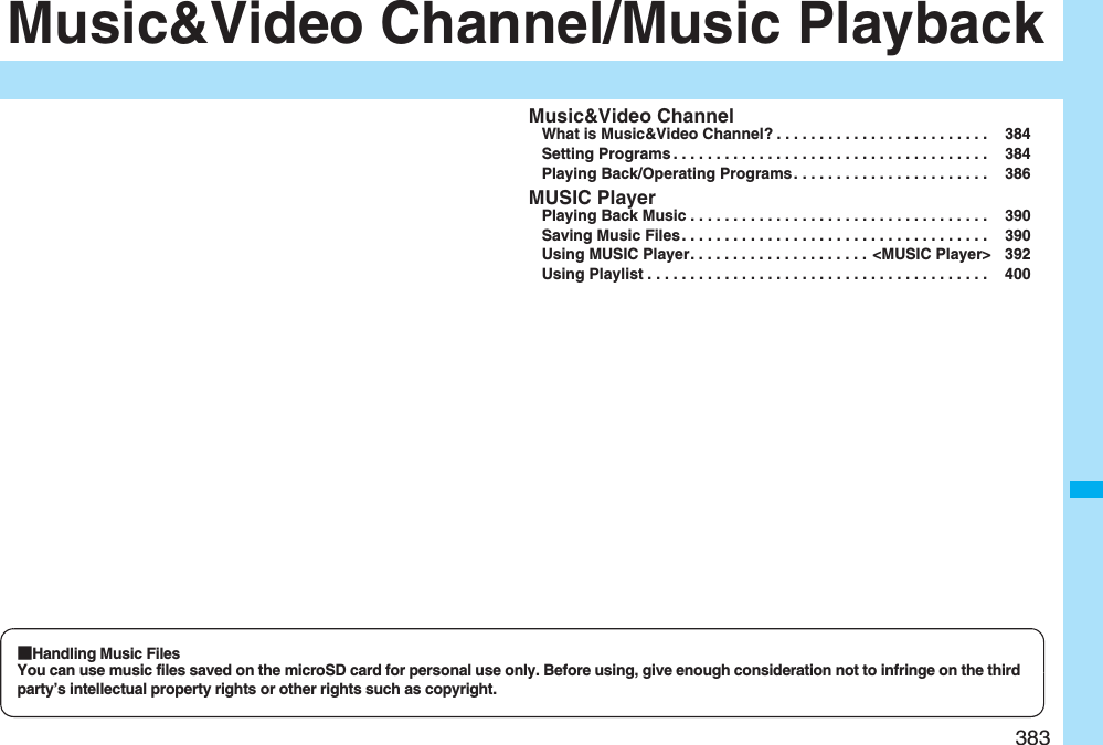 383Music&amp;Video Channel/Music PlaybackMusic&amp;Video ChannelWhat is Music&amp;Video Channel? . . . . . . . . . . . . . . . . . . . . . . . . .  384Setting Programs . . . . . . . . . . . . . . . . . . . . . . . . . . . . . . . . . . . . .  384Playing Back/Operating Programs . . . . . . . . . . . . . . . . . . . . . . .  386MUSIC PlayerPlaying Back Music . . . . . . . . . . . . . . . . . . . . . . . . . . . . . . . . . . .  390Saving Music Files . . . . . . . . . . . . . . . . . . . . . . . . . . . . . . . . . . . .  390Using MUSIC Player. . . . . . . . . . . . . . . . . . . . .  &lt;MUSIC Player&gt; 392Using Playlist . . . . . . . . . . . . . . . . . . . . . . . . . . . . . . . . . . . . . . . .  400■Handling Music FilesYou can use music files saved on the microSD card for personal use only. Before using, give enough consideration not to infringe on the third party’s intellectual property rights or other rights such as copyright.