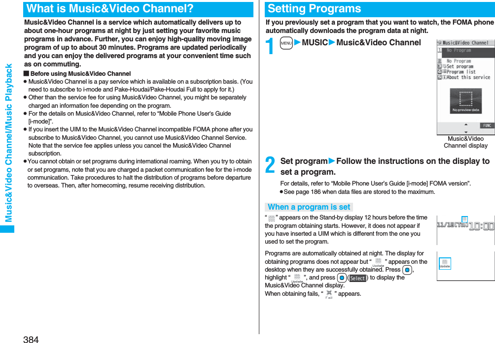 384Music&amp;Video Channel/Music PlaybackMusic&amp;Video Channel is a service which automatically delivers up to about one-hour programs at night by just setting your favorite music programs in advance. Further, you can enjoy high-quality moving image program of up to about 30 minutes. Programs are updated periodically and you can enjoy the delivered programs at your convenient time such as on commuting.■Before using Music&amp;Video ChannelpMusic&amp;Video Channel is a pay service which is available on a subscription basis. (You need to subscribe to i-mode and Pake-Houdai/Pake-Houdai Full to apply for it.)pOther than the service fee for using Music&amp;Video Channel, you might be separately charged an information fee depending on the program.pFor the details on Music&amp;Video Channel, refer to “Mobile Phone User&apos;s Guide [i-mode]”.pIf you insert the UIM to the Music&amp;Video Channel incompatible FOMA phone after you subscribe to Music&amp;Video Channel, you cannot use Music&amp;Video Channel Service. Note that the service fee applies unless you cancel the Music&amp;Video Channel subscription.pYou cannot obtain or set programs during international roaming. When you try to obtain or set programs, note that you are charged a packet communication fee for the i-mode communication. Take procedures to halt the distribution of programs before departure to overseas. Then, after homecoming, resume receiving distribution.What is Music&amp;Video Channel?If you previously set a program that you want to watch, the FOMA phone automatically downloads the program data at night.1mMUSICMusic&amp;Video Channel2Set programFollow the instructions on the display to set a program.For details, refer to “Mobile Phone User’s Guide [i-mode] FOMA version”.pSee page 186 when data files are stored to the maximum.“ ” appears on the Stand-by display 12 hours before the time the program obtaining starts. However, it does not appear if you have inserted a UIM which is different from the one you used to set the program.Programs are automatically obtained at night. The display for obtaining programs does not appear but “ ” appears on the desktop when they are successfully obtained. Press Oo, highlight “ ”, and press Oo( ) to display the Music&amp;Video Channel display. When obtaining fails, “ ” appears.Setting ProgramsMusic&amp;Video Channel displayWhen a program is set