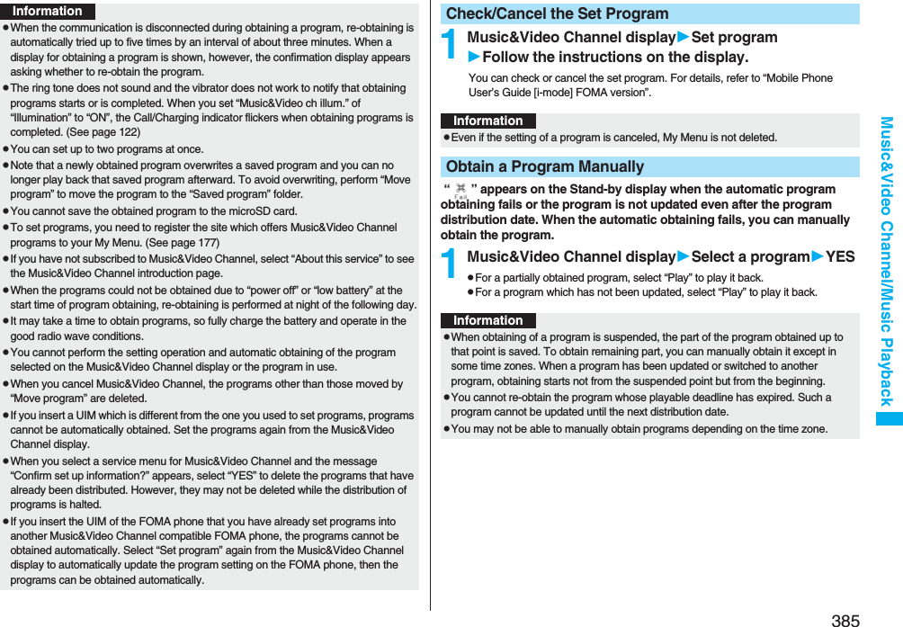 385Music&amp;Video Channel/Music PlaybackInformationpWhen the communication is disconnected during obtaining a program, re-obtaining is automatically tried up to five times by an interval of about three minutes. When a display for obtaining a program is shown, however, the confirmation display appears asking whether to re-obtain the program.pThe ring tone does not sound and the vibrator does not work to notify that obtaining programs starts or is completed. When you set “Music&amp;Video ch illum.” of “Illumination” to “ON”, the Call/Charging indicator flickers when obtaining programs is completed. (See page 122)pYou can set up to two programs at once.pNote that a newly obtained program overwrites a saved program and you can no longer play back that saved program afterward. To avoid overwriting, perform “Move program” to move the program to the “Saved program” folder.pYou cannot save the obtained program to the microSD card.pTo set programs, you need to register the site which offers Music&amp;Video Channel programs to your My Menu. (See page 177)pIf you have not subscribed to Music&amp;Video Channel, select “About this service” to see the Music&amp;Video Channel introduction page.pWhen the programs could not be obtained due to “power off” or “low battery” at the start time of program obtaining, re-obtaining is performed at night of the following day.pIt may take a time to obtain programs, so fully charge the battery and operate in the good radio wave conditions.pYou cannot perform the setting operation and automatic obtaining of the program selected on the Music&amp;Video Channel display or the program in use.pWhen you cancel Music&amp;Video Channel, the programs other than those moved by “Move program” are deleted.pIf you insert a UIM which is different from the one you used to set programs, programs cannot be automatically obtained. Set the programs again from the Music&amp;Video Channel display.pWhen you select a service menu for Music&amp;Video Channel and the message “Confirm set up information?” appears, select “YES” to delete the programs that have already been distributed. However, they may not be deleted while the distribution of programs is halted.pIf you insert the UIM of the FOMA phone that you have already set programs into another Music&amp;Video Channel compatible FOMA phone, the programs cannot be obtained automatically. Select “Set program” again from the Music&amp;Video Channel display to automatically update the program setting on the FOMA phone, then the programs can be obtained automatically.1Music&amp;Video Channel displaySet programFollow the instructions on the display.You can check or cancel the set program. For details, refer to “Mobile Phone User’s Guide [i-mode] FOMA version”. “ ” appears on the Stand-by display when the automatic program obtaining fails or the program is not updated even after the program distribution date. When the automatic obtaining fails, you can manually obtain the program.1Music&amp;Video Channel displaySelect a programYESpFor a partially obtained program, select “Play” to play it back.pFor a program which has not been updated, select “Play” to play it back.Check/Cancel the Set ProgramInformationpEven if the setting of a program is canceled, My Menu is not deleted.Obtain a Program ManuallyInformationpWhen obtaining of a program is suspended, the part of the program obtained up to that point is saved. To obtain remaining part, you can manually obtain it except in some time zones. When a program has been updated or switched to another program, obtaining starts not from the suspended point but from the beginning.pYou cannot re-obtain the program whose playable deadline has expired. Such a program cannot be updated until the next distribution date.pYou may not be able to manually obtain programs depending on the time zone.