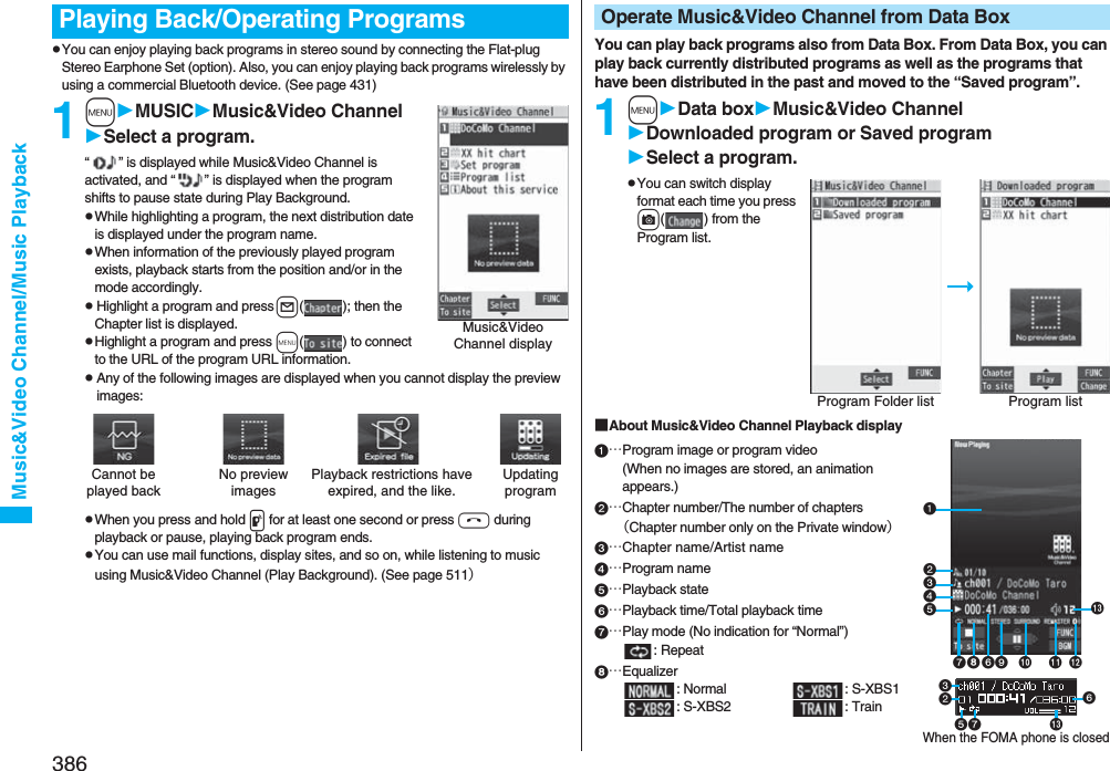 386Music&amp;Video Channel/Music PlaybackpYou can enjoy playing back programs in stereo sound by connecting the Flat-plug Stereo Earphone Set (option). Also, you can enjoy playing back programs wirelessly by using a commercial Bluetooth device. (See page 431)1mMUSICMusic&amp;Video ChannelSelect a program.“ ” is displayed while Music&amp;Video Channel is activated, and “ ” is displayed when the program shifts to pause state during Play Background.pWhile highlighting a program, the next distribution date is displayed under the program name.pWhen information of the previously played program exists, playback starts from the position and/or in the mode accordingly.pHighlight a program and press l( ); then the Chapter list is displayed.pHighlight a program and press m( ) to connect to the URL of the program URL information.pAny of the following images are displayed when you cannot display the preview images:pWhen you press and hold p for at least one second or press h during playback or pause, playing back program ends.pYou can use mail functions, display sites, and so on, while listening to music using Music&amp;Video Channel (Play Background). (See page 511）Playing Back/Operating ProgramsMusic&amp;Video Channel displayCannot be played backPlayback restrictions have expired, and the like.No preview imagesUpdating programYou can play back programs also from Data Box. From Data Box, you can play back currently distributed programs as well as the programs that have been distributed in the past and moved to the “Saved program”.1mData boxMusic&amp;Video ChannelDownloaded program or Saved programSelect a program.pYou can switch display format each time you press c( ) from the Program list.■About Music&amp;Video Channel Playback display…Program image or program video(When no images are stored, an animation appears.)…Chapter number/The number of chapters（Chapter number only on the Private window）…Chapter name/Artist name…Program name…Playback state…Playback time/Total playback time…Play mode (No indication for “Normal”): Repeat…Equalizer: Normal : S-XBS1: S-XBS2 : TrainOperate Music&amp;Video Channel from Data BoxProgram Folder list Program listWhen the FOMA phone is closed   