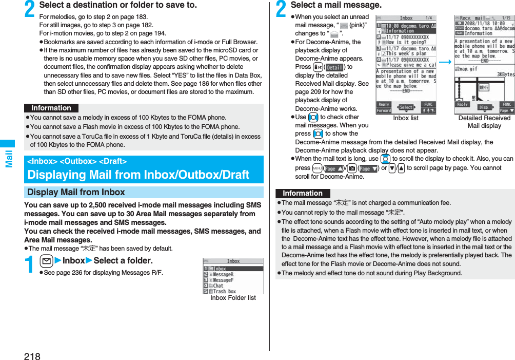 218Mail2Select a destination or folder to save to.For melodies, go to step 2 on page 183.For still images, go to step 3 on page 182.For i-motion movies, go to step 2 on page 194.pBookmarks are saved according to each information of i-mode or Full Browser.pIf the maximum number of files has already been saved to the microSD card or there is no usable memory space when you save SD other files, PC movies, or document files, the confirmation display appears asking whether to delete unnecessary files and to save new files. Select “YES” to list the files in Data Box, then select unnecessary files and delete them. See page 186 for when files other than SD other files, PC movies, or document files are stored to the maximum.You can save up to 2,500 received i-mode mail messages including SMS messages. You can save up to 30 Area Mail messages separately from i-mode mail messages and SMS messages.You can check the received i-mode mail messages, SMS messages, and Area Mail messages.pThe mail message “未定” has been saved by default.1lInboxSelect a folder.pSee page 236 for displaying Messages R/F.InformationpYou cannot save a melody in excess of 100 Kbytes to the FOMA phone.pYou cannot save a Flash movie in excess of 100 Kbytes to the FOMA phone.pYou cannot save a ToruCa file in excess of 1 Kbyte and ToruCa file (details) in excess of 100 Kbytes to the FOMA phone.&lt;Inbox&gt; &lt;Outbox&gt; &lt;Draft&gt;Displaying Mail from Inbox/Outbox/DraftDisplay Mail from InboxInbox Folder list2Select a mail message.pWhen you select an unread mail message, “(pink)” changes to “”.pFor Decome-Anime, the playback display of Decome-Anime appears. Press i() to display the detailed Received Mail display. See page 209 for how the playback display of Decome-Anime works.pUse No to check other mail messages. When you press No to show the Decome-Anime message from the detailed Received Mail display, the Decome-Anime playback display does not appear.pWhen the mail text is long, use Bo to scroll the display to check it. Also, you can press m()/c() or &gt;/&lt; to scroll page by page. You cannot scroll for Decome-Anime.Inbox list Detailed Received Mail displayInformationpThe mail message “未定” is not charged a communication fee.pYou cannot reply to the mail message “未定”.pThe effect tone sounds according to the setting of “Auto melody play” when a melody file is attached, when a Flash movie with effect tone is inserted in mail text, or when the  Decome-Anime text has the effect tone. However, when a melody file is attached to a mail message and a Flash movie with effect tone is inserted in the mail text or the Decome-Anime text has the effect tone, the melody is preferentially played back. The effect tone for the Flash movie or Decome-Anime does not sound.pThe melody and effect tone do not sound during Play Background.