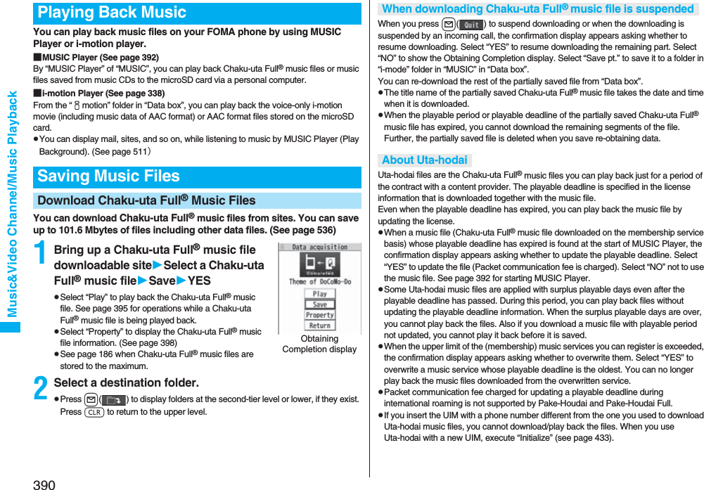 390Music&amp;Video Channel/Music PlaybackYou can play back music files on your FOMA phone by using MUSIC Player or i-motion player.■MUSIC Player (See page 392)By “MUSIC Player” of “MUSIC”, you can play back Chaku-uta Full® music files or music files saved from music CDs to the microSD card via a personal computer.■i-motion Player (See page 338)From the “imotion” folder in “Data box”, you can play back the voice-only i-motion movie (including music data of AAC format) or AAC format files stored on the microSD card.pYou can display mail, sites, and so on, while listening to music by MUSIC Player (Play Background). (See page 511）You can download Chaku-uta Full® music files from sites. You can save up to 101.6 Mbytes of files including other data files. (See page 536)1Bring up a Chaku-uta Full® music file downloadable siteSelect a Chaku-uta Full® music fileSaveYESpSelect “Play” to play back the Chaku-uta Full® music file. See page 395 for operations while a Chaku-uta Full® music file is being played back.pSelect “Property” to display the Chaku-uta Full® music file information. (See page 398)pSee page 186 when Chaku-uta Full® music files are stored to the maximum.2Select a destination folder.pPress l( ) to display folders at the second-tier level or lower, if they exist. Press r to return to the upper level.Playing Back MusicSaving Music FilesDownload Chaku-uta Full® Music FilesObtaining Completion displayWhen you press l( ) to suspend downloading or when the downloading is suspended by an incoming call, the confirmation display appears asking whether to resume downloading. Select “YES” to resume downloading the remaining part. Select “NO” to show the Obtaining Completion display. Select “Save pt.” to save it to a folder in “i-mode” folder in “MUSIC” in “Data box”.You can re-download the rest of the partially saved file from “Data box”.pThe title name of the partially saved Chaku-uta Full® music file takes the date and time when it is downloaded.pWhen the playable period or playable deadline of the partially saved Chaku-uta Full® music file has expired, you cannot download the remaining segments of the file. Further, the partially saved file is deleted when you save re-obtaining data.Uta-hodai files are the Chaku-uta Full® music files you can play back just for a period of the contract with a content provider. The playable deadline is specified in the license information that is downloaded together with the music file. Even when the playable deadline has expired, you can play back the music file by updating the license.pWhen a music file (Chaku-uta Full® music file downloaded on the membership service basis) whose playable deadline has expired is found at the start of MUSIC Player, the confirmation display appears asking whether to update the playable deadline. Select “YES” to update the file (Packet communication fee is charged). Select “NO” not to use the music file. See page 392 for starting MUSIC Player.pSome Uta-hodai music files are applied with surplus playable days even after the playable deadline has passed. During this period, you can play back files without updating the playable deadline information. When the surplus playable days are over, you cannot play back the files. Also if you download a music file with playable period not updated, you cannot play it back before it is saved.pWhen the upper limit of the (membership) music services you can register is exceeded, the confirmation display appears asking whether to overwrite them. Select “YES” to overwrite a music service whose playable deadline is the oldest. You can no longer play back the music files downloaded from the overwritten service.pPacket communication fee charged for updating a playable deadline during international roaming is not supported by Pake-Houdai and Pake-Houdai Full.pIf you insert the UIM with a phone number different from the one you used to download Uta-hodai music files, you cannot download/play back the files. When you use Uta-hodai with a new UIM, execute “Initialize” (see page 433).When downloading Chaku-uta Full® music file is suspendedAbout Uta-hodai