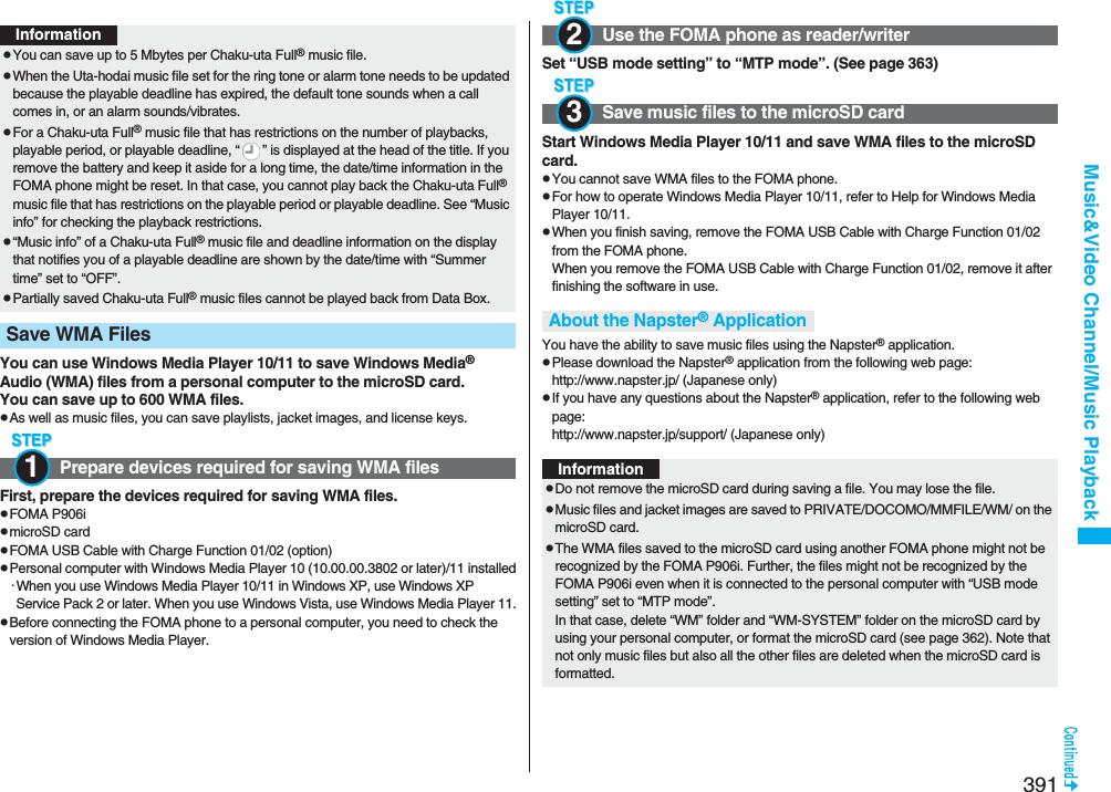 391Music&amp;Video Channel/Music PlaybackYou can use Windows Media Player 10/11 to save Windows Media® Audio (WMA) files from a personal computer to the microSD card.You can save up to 600 WMA files.pAs well as music files, you can save playlists, jacket images, and license keys.First, prepare the devices required for saving WMA files.pFOMA P906ipmicroSD cardpFOMA USB Cable with Charge Function 01/02 (option)pPersonal computer with Windows Media Player 10 (10.00.00.3802 or later)/11 installed･When you use Windows Media Player 10/11 in Windows XP, use Windows XP Service Pack 2 or later. When you use Windows Vista, use Windows Media Player 11.pBefore connecting the FOMA phone to a personal computer, you need to check the version of Windows Media Player.InformationpYou can save up to 5 Mbytes per Chaku-uta Full® music file.pWhen the Uta-hodai music file set for the ring tone or alarm tone needs to be updated because the playable deadline has expired, the default tone sounds when a call comes in, or an alarm sounds/vibrates.pFor a Chaku-uta Full® music file that has restrictions on the number of playbacks, playable period, or playable deadline, “ ” is displayed at the head of the title. If you remove the battery and keep it aside for a long time, the date/time information in the FOMA phone might be reset. In that case, you cannot play back the Chaku-uta Full® music file that has restrictions on the playable period or playable deadline. See “Music info” for checking the playback restrictions.p“Music info” of a Chaku-uta Full® music file and deadline information on the display that notifies you of a playable deadline are shown by the date/time with “Summer time” set to “OFF”.pPartially saved Chaku-uta Full® music files cannot be played back from Data Box.Save WMA Files Prepare devices required for saving WMA files1Set “USB mode setting” to “MTP mode”. (See page 363)Start Windows Media Player 10/11 and save WMA files to the microSD card.pYou cannot save WMA files to the FOMA phone.pFor how to operate Windows Media Player 10/11, refer to Help for Windows Media Player 10/11. pWhen you finish saving, remove the FOMA USB Cable with Charge Function 01/02 from the FOMA phone.When you remove the FOMA USB Cable with Charge Function 01/02, remove it after finishing the software in use.You have the ability to save music files using the Napster® application.pPlease download the Napster® application from the following web page:http://www.napster.jp/ (Japanese only)pIf you have any questions about the Napster® application, refer to the following web page:http://www.napster.jp/support/ (Japanese only)Use the FOMA phone as reader/writerSave music files to the microSD cardAbout the Napster® Application23InformationpDo not remove the microSD card during saving a file. You may lose the file.pMusic files and jacket images are saved to PRIVATE/DOCOMO/MMFILE/WM/ on the microSD card.pThe WMA files saved to the microSD card using another FOMA phone might not be recognized by the FOMA P906i. Further, the files might not be recognized by the FOMA P906i even when it is connected to the personal computer with “USB mode setting” set to “MTP mode”.In that case, delete “WM” folder and “WM-SYSTEM” folder on the microSD card by using your personal computer, or format the microSD card (see page 362). Note that not only music files but also all the other files are deleted when the microSD card is formatted.