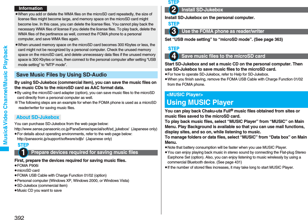 392Music&amp;Video Channel/Music PlaybackBy using SD-Jukebox (commercial item), you can save the music files on the music CDs to the microSD card as AAC format data.pBy using the microSD card adapter (option), you can save music files to the microSD card directly from a personal computer as well.※The following steps are an example for when the FOMA phone is used as a microSD reader/writer for saving music files.You can purchase SD-Jukebox from the web page below:http://www.sense.panasonic.co.jp/PanaSense/special/soft/sd_jukebox/  (Japanese only)pFor details about operating environments, refer to the web page below:http://panasonic.jp/support/software/sdjb/  (Japanese only)First, prepare the devices required for saving music files.pFOMA P906ipmicroSD cardpFOMA USB Cable with Charge Function 01/02 (option)pPersonal computer (Windows XP, Windows 2000, or Windows Vista)pSD-Jukebox (commercial item)pMusic CD you want to savepWhen you add or delete the WMA files on the microSD card repeatedly, the size of license files might become large, and memory space on the microSD card might become low. In this case, you can delete the license files. You cannot play back the necessary WMA files of license if you delete the license files. To play back, delete the WMA files of the pertinence as well, connect the FOMA phone to a personal computer, and save WMA files again.pWhen unused memory space on the microSD card becomes 300 Kbytes or less, the card might not be recognized by a personal computer. Check the unused memory space on the microSD card, and delete unnecessary data files if the unused memory space is 300 Kbytes or less, then connect to the personal computer after setting “USB mode setting” to “MTP mode”.Save Music Files by Using SD-AudioAbout SD-JukeboxPrepare devices required for saving music filesInformation1Install SD-Jukebox on the personal computer.Set “USB mode setting” to “microSD mode”. (See page 363)Start SD-Jukebox and set a music CD on the personal computer. Then use SD-Jukebox to save music files to the microSD card.pFor how to operate SD-Jukebox, refer to Help for SD-Jukebox.pWhen you finish saving, remove the FOMA USB Cable with Charge Function 01/02 from the FOMA phone.You can play back Chaku-uta Full® music files obtained from sites or music files saved to the microSD card.To play back music files, select “MUSIC Player” from “MUSIC” on Main Menu. Play Background is available so that you can use mail functions, display sites, and so on, while listening to music.To manage folders or data files, select “MUSIC” from “Data box” on Main Menu.pNote that battery consumption will be faster when you use MUSIC Player.pYou can enjoy playing back music in stereo sound by connecting the Flat-plug Stereo Earphone Set (option). Also, you can enjoy listening to music wirelessly by using a commercial Bluetooth device. (See page 431)pIf the number of stored files increases, it may take long to start MUSIC Player.Install SD-JukeboxUse the FOMA phone as reader/writerSave music files to the microSD card&lt;MUSIC Player&gt;Using MUSIC Player234