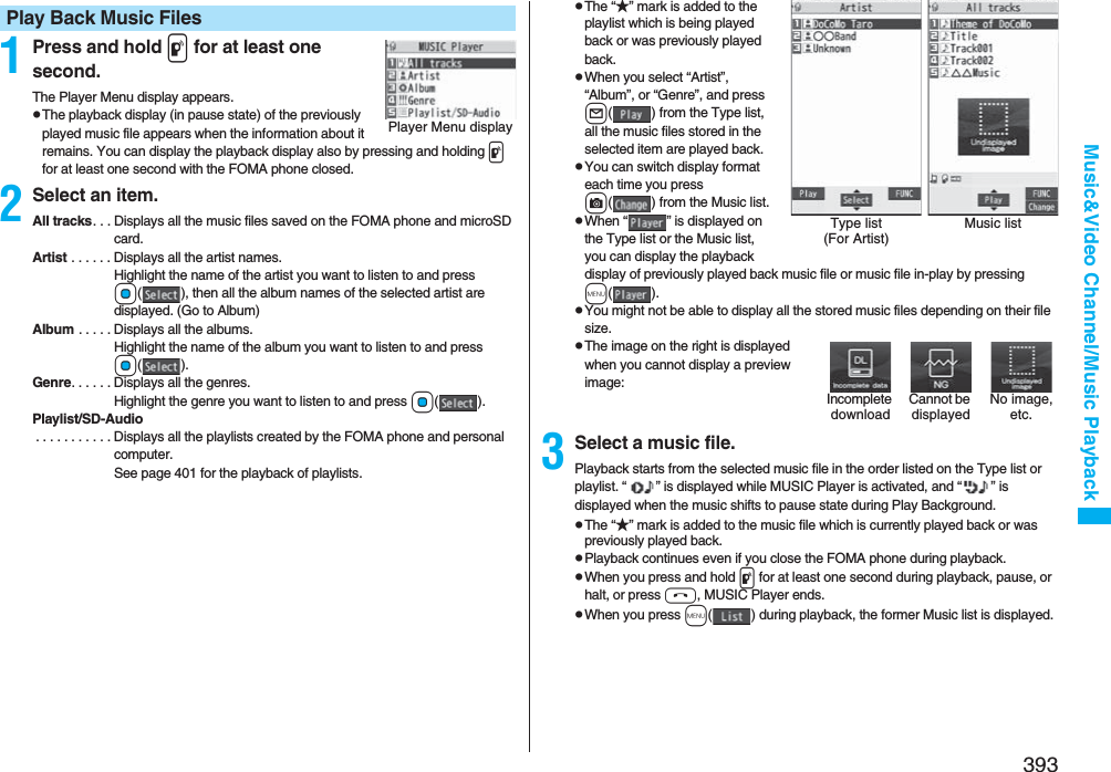 393Music&amp;Video Channel/Music Playback1Press and hold p for at least one second.The Player Menu display appears.pThe playback display (in pause state) of the previously played music file appears when the information about it remains. You can display the playback display also by pressing and holding p for at least one second with the FOMA phone closed.2Select an item.All tracks. . . Displays all the music files saved on the FOMA phone and microSD card.Artist . . . . . . Displays all the artist names. Highlight the name of the artist you want to listen to and press Oo( ), then all the album names of the selected artist are displayed. (Go to Album)Album . . . . . Displays all the albums. Highlight the name of the album you want to listen to and press Oo().Genre. . . . . . Displays all the genres. Highlight the genre you want to listen to and press Oo().Playlist/SD-Audio . . . . . . . . . . . Displays all the playlists created by the FOMA phone and personal computer.See page 401 for the playback of playlists.Play Back Music FilesPlayer Menu displaypThe “★” mark is added to the playlist which is being played back or was previously played back.pWhen you select “Artist”, “Album”, or “Genre”, and press l( ) from the Type list, all the music files stored in the selected item are played back.pYou can switch display format each time you press c( ) from the Music list.pWhen “ ” is displayed on the Type list or the Music list, you can display the playback display of previously played back music file or music file in-play by pressing m().pYou might not be able to display all the stored music files depending on their file size.pThe image on the right is displayed when you cannot display a preview image:3Select a music file.Playback starts from the selected music file in the order listed on the Type list or playlist. “ ” is displayed while MUSIC Player is activated, and “ ” is displayed when the music shifts to pause state during Play Background.pThe “★” mark is added to the music file which is currently played back or was previously played back.pPlayback continues even if you close the FOMA phone during playback.pWhen you press and hold p for at least one second during playback, pause, or halt, or press h, MUSIC Player ends.pWhen you press m( ) during playback, the former Music list is displayed.Type list (For Artist)Music listCannot be displayedIncomplete downloadNo image, etc.