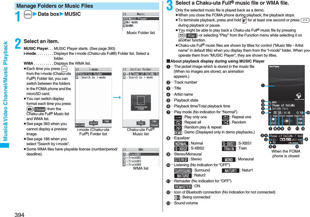 394Music&amp;Video Channel/Music Playback1mData boxMUSIC2Select an item.MUSIC Player. . . MUSIC Player starts. (See page 393)i-mode. . . . . . . . . Displays the i-mode (Chaku-uta Full®) Folder list. Select a folder.WMA . . . . . . . . . . Displays the WMA list.pEach time you press m from the i-mode (Chaku-uta Full®) Folder list, you can switch between the folders in the FOMA phone and the microSD card.pYou can switch display format each time you press c( ) from the Chaku-uta Full® Music list and WMA list.pSee page 393 when you cannot display a preview image.pSee page 186 when you select “Search by i-mode”.pSome WMA files have playable license (number/period/deadline).Manage Folders or Music FilesMusic Folder listi-mode (Chaku-uta Full®) Folder listChaku-uta Full® Music listWMA list3Select a Chaku-uta Full® music file or WMA file.Only the selected music file is played back as a demo.pWhen you close the FOMA phone during playback, the playback stops.pTo terminate playback, press and hold p for at least one second or press h during playback or pause.pYou might be able to play back a Chaku-uta Full® music file by pressing l( ) or selecting “Play” from the Function menu while selecting it on another function.pChaku-uta Full® music files are shown by titles for control (“Music title - Artist name” in default title) when you display them from the “i-mode” folder. When you operate them from “MUSIC Player”, they are shown by titles.■About playback display during using MUSIC Player…The jacket image which is stored in the music file(When no images are stored, an animation appears.)…Track number…Title…Artist name…Playback state…Playback time/Total playback time…Play mode (No indication for “Normal”): Play only one  : Repeat one : Repeat all : Random: Random play &amp; repeat: Demo (Displayed only in demo playbacks.)…Equalizer: Normal : S-XBS1: S-XBS2 : Train…Stereo/Monaural: Stereo  : Monaural…Listening (No indication for “OFF”): Surround : Natur1: Natur2…Remaster (No indication for “OFF”): ON…Icon of Bluetooth connection (No indication for not connected): Being connected…Sound volumeWhen the FOMA phone is closed 