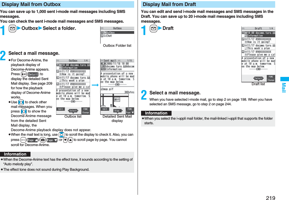 219MailYou can save up to 1,000 sent i-mode mail messages including SMS messages.You can check the sent i-mode mail messages and SMS messages.1lOutboxSelect a folder.2Select a mail message.pFor Decome-Anime, the playback display of Decome-Anime appears. Press i( ) to display the detailed Sent Mail display. See page 209 for how the playback display of Decome-Anime works.pUse No to check other mail messages. When you press No to show the Decome-Anime message from the detailed Sent Mail display, the Decome-Anime playback display does not appear.pWhen the mail text is long, use Bo to scroll the display to check it. Also, you can press m()/c() or &gt;/&lt; to scroll page by page. You cannot scroll for Decome-Anime.Display Mail from OutboxOutbox Folder listOutbox list Detailed Sent Mail displayInformationpWhen the Decome-Anime text has the effect tone, it sounds according to the setting of “Auto melody play”.pThe effect tone does not sound during Play Background.You can edit and send i-mode mail messages and SMS messages in the Draft. You can save up to 20 i-mode mail messages including SMS messages.1lDraft2Select a mail message.When you have selected i-mode mail, go to step 2 on page 198. When you have selected an SMS message, go to step 2 on page 244.Display Mail from DraftDraft listInformationpWhen you select the i-αppli mail folder, the mail-linked i-αppli that supports the folder starts.
